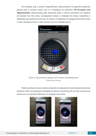 Contradições e Desafios na Educação Brasileira 3 Capítulo 10 114
Ao constatar que o sensor magnetômetro está presente no aparelho podemos
passar para o próximo passo que é a instalação do aplicativo 3D Compass and
Magnetometer, desenvolvido pela plaincode onde o mesmo apresenta um sistema
de bússola nos três eixos, conseguindo realizar a medição do campo magnético e
alterações que podemos provocar no mesmo. O aplicativo consegue demonstrar tanto
o vetor resultante como o valor escalar com as unidades de µT.
Figura 2- Tela principal do aplicativo 3D Compass and Magnetometer
Fonte: Acervo do autor
Podemos observar que o sensor presente no dispositivo é extremamente sensível
podendo medir uma pequena oscilação de apenas a presença de um clip ou tesoura já
resulta em uma grande diferença na medição recorrente.
 