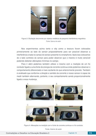 Contradições e Desafios na Educação Brasileira 3 Capítulo 10 115
Figura 3: Oscilação decorrente por objetos metálicos de pequena interferência magnética
Fonte: Acervo do autor
Nos experimentos acima tanto o clip como a tesoura foram colocados
primeiramente ao lado do sensor propositalmente para ser possível observar a
interferência criada no campo do sensor presente no smartphone.Após isso colocamos
de o lado contrário do sensor para poder observar que o mesmo é muito sensível
podendo detectar alterações mínimas no campo.	
Para ir além podemos também utilizar o mesmo com a medição de um fio
condutor ligado a uma fonte de energia de corrente continua onde podemos observar o
comportamento diferenciado e mais oscilante do que anteriormente previsto. Também
é analisado que conforme a direção e sentido da corrente o nosso sensor é capaz de
medir também alternando, portanto, o seu comportamento sendo proporcionalmente
ligado a essa mudança.
Figura 4- Alterações na medição com a fonte de corrente continua e o fio condutor
Fonte: Acervo do autor
 