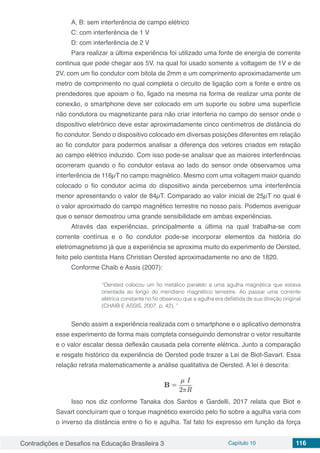 Contradições e Desafios na Educação Brasileira 3 Capítulo 10 116
A, B: sem interferência de campo elétrico
C: com interferência de 1 V
D: com interferência de 2 V
Para realizar a última experiência foi utilizado uma fonte de energia de corrente
continua que pode chegar aos 5V, na qual foi usado somente a voltagem de 1V e de
2V, com um fio condutor com bitola de 2mm e um comprimento aproximadamente um
metro de comprimento no qual completa o circuito de ligação com a fonte e entre os
prendedores que apoiam o fio, ligado na mesma na forma de realizar uma ponte de
conexão, o smartphone deve ser colocado em um suporte ou sobre uma superfície
não condutora ou magnetizante para não criar interferia no campo do sensor onde o
dispositivo eletrônico deve estar aproximadamente cinco centímetros de distância do
fio condutor. Sendo o dispositivo colocado em diversas posições diferentes em relação
ao fio condutor para podermos analisar a diferença dos vetores criados em relação
ao campo elétrico induzido. Com isso pode-se analisar que as maiores interferências
ocorreram quando o fio condutor estava ao lado do sensor onde observamos uma
interferência de 116µT no campo magnético. Mesmo com uma voltagem maior quando
colocado o fio condutor acima do dispositivo ainda percebemos uma interferência
menor apresentando o valor de 84µT. Comparado ao valor inicial de 25µT no qual é
o valor aproximado do campo magnético terrestre no nosso país. Podemos averiguar
que o sensor demostrou uma grande sensibilidade em ambas experiências.
Através das experiências, principalmente a última na qual trabalha-se com
corrente contínua e o fio condutor pode-se incorporar elementos da história do
eletromagnetismo já que a experiência se aproxima muito do experimento de Oersted,
feito pelo cientista Hans Christian Oersted aproximadamente no ano de 1820.
Conforme Chaib e Assis (2007):
“Oersted colocou um fio metálico paralelo a uma agulha magnética que estava
orientada ao longo do meridiano magnético terrestre. Ao passar uma corrente
elétrica constante no fio observou que a agulha era defletida de sua direção original
(CHAIB E ASSIS, 2007, p. 42). ”
Sendo assim a experiência realizada com o smartphone e o aplicativo demonstra
esse experimento de forma mais completa conseguindo demonstrar o vetor resultante
e o valor escalar dessa deflexão causada pela corrente elétrica. Junto a comparação
e resgate histórico da experiência de Oersted pode trazer a Lei de Biot-Savart. Essa
relação retrata matematicamente a análise qualitativa de Oersted. A lei é descrita:
Isso nos diz conforme Tanaka dos Santos e Gardelli, 2017 relata que Biot e
Savart concluíram que o torque magnético exercido pelo fio sobre a agulha varia com
o inverso da distância entre o fio e agulha. Tal fato foi expresso em função da força
 