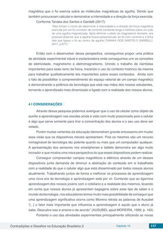 Contradições e Desafios na Educação Brasileira 3 Capítulo 10 117
magnética que o fio exercia sobre as moléculas magnéticas da agulha. Sendo que
também procuravam calcular e demonstrar a intensidade e a direção da força exercida.
Conforme Tanaka dos Santos e Gardelli (2017):
“Eles tinham o intuito de determinar a intensidade e a direção da força magnética
exercida por um fio condutor de corrente constante longo e retilíneo sobre um polo
de uma agulha magnetizada. Após eliminar o efeito do magnetismo terrestre, era
possível observar que a agulha ficava perpendicular ao fio com corrente e à linha
reta que ligava o fio ao centro da agulha (TANAKA DOS SANTOS E GARDELLI,
2017, p.871) ”
Então com o desenvolver dessa perspectiva, conseguimos propor uma prática
de atividade experimental viável e esclarecedora onde conseguimos unir os conceitos
de eletricidade, magnetismo e eletromagnetismo. Unindo o trabalho de cientistas
importantes para esse ramo da física, trazendo o uso do contexto histórico da mesma
para trabalhar qualitativamente leis importantes sobre esses conteúdos. Ainda com
o fato de possibilitar o compreendimento do espaço vetorial de um campo magnético
e demonstrando a potência da tecnologia que está nas mãos dos nossos estudantes,
tornando o aprendizado mais dinamizado e ligado com a realidade dos nossos alunos.
4 | 	CONSIDERAÇÕES
Através dessa pesquisa podemos averiguar que o uso do celular como objeto de
auxílio a aprendizagem nas escolas ainda é visto com muito preconceito pois o celular
é algo que serve somente para tirar a concentração dos alunos e o seu uso deve ser
vetado.
Porém muitas vertentes da educação demonstram grande entusiasmo em mudar
essa visão que os dispositivos móveis apresentam. Pois os mesmos são um recurso
inimaginável de tecnologia tão potente quanto ou mais que um computador qualquer.
A apresentação dos sensores nos smartphones e tablets demonstra ser algo muito
inovador e que mostra uma nova perspectiva do que esses dispositivos podem realizar.
Conseguir compreender campos magnéticos e elétricos através de um desses
dispositivos junta demanda de diminuir a abstração do conteúdo em si trabalhado
com a realidade do que o celular algo que está disseminado por todos nossos alunos
atualmente. Trabalhando juntos de forma a melhorar os processos de aprendizagem
uma nova era da tecnologia e aprendizagem está por vir. Contando que ao ligarmos
aprendizagem dos nossos jovens com o cotidiano e a realidade dos mesmos, levando
em conta que nossos alunos já apresentam bagagens sobre esse tipo de saber e o
mundo da tecnologia, nos educadores temos muito mais possibilidade de conseguir que
uma aprendizagem significativa ocorra como Moreira retrata as palavras de Ausubel
“[...] o fator mais importante que influencia a aprendizagem é aquilo que o aluno já
sabe. Descubra isso e ensine-o de acordo” (AUSUBEL apud MOREIRA, 1999; p. 163)
Portanto o uso das atividades experimentais principalmente utilizando as novas
 