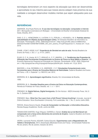 Contradições e Desafios na Educação Brasileira 3 Capítulo 10 118
tecnologias demonstram um novo espectro da educação que deve ser desenvolvida
e aproveitada no seu máximo para que nossos alunos estejam mais próximos da sua
realidade e consigam desenvolver modelos mentais que sejam adequados para sua
vida.
REFERÊNCIAS
ANDRADE, Ana Paula Rocha de. O uso das tecnologias na educação: computador e internet.
2011. Monografia (Licenciatura em Biologia) – Universidade de Brasília/ Universidade Estadual de
Goiás, Brasília, 2011.
DIAS, C. C. L.; KEMCZINSKI, A.; LUCENA, S. S.; FERLIN, J.; HOUNSELL, M. S. Padrões abertos:
aplicabilidade em Objetos de Aprendizagem (OAs). XX Simpósio Brasileiro de Informático na
Educação. Florianópolis: UFSC, 2009.Disponível em: <http://roai.joinville.udesc.br:8080/xmlui/
bitstream/handle/123456789/73/SBIE_OA_com_autoria_V14.pdf?sequence=1>. Acesso em: 12 jul.
2018.
CHAIB, J.P.M.C; ASSIS, A.K.T. Experiência de Oersted em sala de aula. Revista Brasileira de
Ensino de Física, v. 29, n. 1, p. 41-51, (2007).
ELIAS, D. C. N.; Araújo, M. S. T.; ARAUJO Jr., C. F.; AMARAL, L. H. Tendências das Propostas de
Utilização das Ferramentas Computacionais no Ensino de Física no Nível Médio e Superior. VII
Encontro Nacional de Pesquisa em Educação em Ciências, Florianópolis: UFSC, 2009. Disponível
em: < http://posgrad.fae.ufmg.br/posgrad/viienpec/pdfs/94.pdf>. Acesso em: 13 jul. 2018.
MACEDO, J. A de; DICKMAN, A. G.; ANDRADE, I. S. F. Simulações Computacionais como
Ferramentas para o Ensino de Conceitos Básicos de Eletricidade. Caderno Brasileiro de Ensino
de Física, v. 29, n. Especial 1: p. 562-613, set. 2012.
MOREIRA, M. A. Aprendizagem significativa. Brasília: Ed. Universidade de Brasília,
1999.
MOREIRA, M. A.; Grandes Desafios para o Ensino da Física na Educação Contemporânea;
Revista do Professor de Física, Brasília, vol. 1, n. 1 • 2017.
PRENSKY, M. Digital Natives, Digital Immigrants. On the Horizon - MCB University Press, Vol. 9
No. 5, Outubro 2001.
PRENSKY, Marc. What Can You Learn from a Cell Phone? Almost Anything!, Innovate: Journal of
Online Education, Nova Southeastern University, Fort Lauderdale, Vol. 1, No. 5, Junho /Julho 2005.
ROCHA, Sinara Socorro Duarte. O uso do Computador na Educação: a Informática Educativa.
Revista Espaço Acadêmico. No.85, Junho de 2008.
TANAKA DOS SANTOS, Hugo Shigueo; GARDELLI, Daniel. Análise da Lei de Biot-Savart em
comparação com a força entre elementos de corrente de Ampère. Caderno Brasileiro de Ensino
de Física, v. 34, n.3, 2017.
VIEIRA, Leonardo Pereira; AGUIAR, Carlos Eduardo. Experimentos com o Magnetômetro de
Tablets e Smartphones. 2013. Dissertação (Mestrado Ensino de Física) - Universidade Federal do
Rio de Janeiro, Rio de Janeiro, Outubro de 2013.
 
