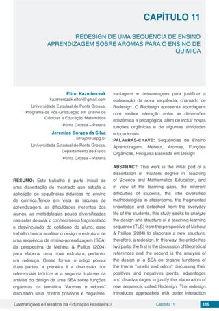 Contradições e Desafios na Educação Brasileira 3 Capítulo 11 119
REDESIGN DE UMA SEQUÊNCIA DE ENSINO
APRENDIZAGEM SOBRE AROMAS PARA O ENSINO DE
QUÍMICA
CAPÍTULO 11
doi
Elton Kazmierczak
kazmierczak.elton@gmail.com
Universidade Estadual de Ponta Grossa,
Programa de Pós-Graduação em Ensino de
Ciências e Educação Matemática
Ponta Grossa – Paraná
Jeremias Borges da Silva
silvajb@uepg.br
Universidade Estadual de Ponta Grossa,
Departamento de Física
Ponta Grossa – Paraná
RESUMO: Este trabalho é parte inicial de
uma dissertação de mestrado que estuda a
aplicação de sequências didáticas no ensino
de química.Tendo em vista as lacunas de
aprendizagem, as dificuldades inerentes dos
alunos, as metodologias pouco diversificadas
nas salas de aula, o conhecimento fragmentado
e desvinculado do cotidiano do aluno, esse
trabalho busca analisar o design e estrutura de
uma sequência de ensino-aprendizagem (SEA)
da perspectiva de Mehéut & Psillos (2004)
para elaborar uma nova estrutura, portanto,
um redesign. Dessa forma, o artigo possui
duas partes, a primeira é a discussão dos
referenciais teóricos e a segunda trata-se da
análise do design de uma SEA sobre funções
orgânicas da temática “Aromas e odores”
discutindo seus pontos positivos e negativos,
vantagens e desvantagens para justificar a
elaboração da nova sequência, chamado de
Redesign. O Redesign apresenta abordagens
com melhor interação entre as dimensões
epistêmica e pedagógica, além de incluir novas
funções orgânicas e de algumas atividades
educacionais.
PALAVRAS-CHAVE: Sequências de Ensino
Aprendizagem, Mehéut, Aromas, Funções
Orgânicas, Pesquisa Baseada em Design
ABSTRACT: This work is the initial part of a
dissertation of masters degree in Teaching
of Science and Mathematics Education, and
in view of the learning gaps, the inherent
difficulties of students, the little diversified
methodologies in classrooms, the fragmented
knowledge and detached from the everyday
life of the students, this study seeks to analyze
the design and structure of a teaching-learning
sequence (TLS) from the perspective of Mehéut
& Psillos (2004) to elaborate a new structure,
therefore, a redesign. In this way, the article has
two parts, the first is the discussion of theoretical
references and the second is the analysis of
the design of a SEA on organic functions of
the theme "smells and odors" discussing their
positives and negatives points, advantages
and disadvantages to justify the elaboration of
new sequence, called Redesign. The redesign
introduces approaches with better interaction
 