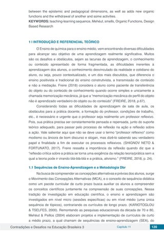 Contradições e Desafios na Educação Brasileira 3 Capítulo 11 120
between the epistemic and pedagogical dimensions, as well as adds new organic
functions and the withdrawal of another and some activities.
KEYWORDS: teaching-learning sequence, Mehéut, smells, Organic Functions, Design
Based Research
1 | 	INTRODUÇÃO E REFERENCIAL TEÓRICO
O Ensino de química para o ensino médio, vem encontrando diversas dificuldades
para alcançar seu objetivo de uma aprendizagem realmente significativa. Muitos
são os desafios e obstáculos, sejam as lacunas de aprendizagem, o conhecimento
ou conteúdo apresentado de forma fragmentada, as dificuldades inerentes à
aprendizagem dos alunos, o conhecimento desvinculado da realidade e cotidiano do
aluno, ou seja, pouco contextualizado, e um dos mais discutidos, que diferencia o
ensino positivista e tradicional do ensino construtivista, a transmissão de conteúdo
e não a mediação. Freire (2018) considera o aluno como paciente de transferência
do objeto ou do conteúdo de conhecimento quando ocorre simples e unicamente a
chamada memorização mecânica, já que a “memorização mecânica do perfil do objeto
não é aprendizado verdadeiro do objeto ou do conteúdo” (FREIRE, 2018, p.67).
Considerando todas as dificuldades de aprendizagem de sala de aula, os
obstáculos para a prática docente, a formação do professor, condições de trabalho,
etc., é necessário e urgente que o professor seja realmente um professor reflexivo.
Pois, sua prática precisa ser constantemente pensada e repensada, junto do suporte
teórico adequado, para passar pelo processo de reflexão na ação e reflexão sobre
a ação. Vale salientar aqui que não se deve usar o termo “professor reflexivo” como
modismo ou âncora de bom discurso e slogan, mas dizê-lo sabendo seu verdadeiro
papel e finalidade a fim de executar os processos reflexivos. (SHIGNOV NETO &
FORTUNATO, 2017). Freire ressalta a importância da reflexão quando diz que a
“reflexão crítica sobre a prática se torna uma exigência da relação teoria/prática sem a
qual a teoria pode ir virando blá-blá-blá e a prática, ativismo.” (FREIRE, 2018, p. 24).
1.1	Sequências de Ensino-Aprendizagem e a Metodologia Dbr
Na busca de compreender as concepções alternativas e prévias dos alunos, surge
o Movimento das Concepções Alternativas (MCA), e o conceito de sequência didática
como um pacote curricular de curto prazo busca auxiliar os alunos a compreender
os conceitos científicos juntamente na compreensão de suas concepções. Nessa
tradição de investigação em educação científica, o ensino e aprendizagem são
investigados em nível micro (sessões específicas) ou em nível médio (uma única
sequência de tópicos), contrariando os currículos de longo prazo. (KARIOTOGLOU
& TSELFES, 2000). Remontando as pesquisas educacionais da década de 70 e 80,
Mehéut & Psillos (2004) elaboram projetos e implementação de currículos de curto
a médio prazo, a qual chamam de sequências de ensino-aprendizagem (SEA), do
 