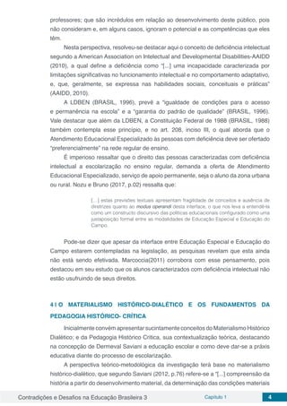 Contradições e Desafios na Educação Brasileira 3 Capítulo 1 4
professores; que são incrédulos em relação ao desenvolvimento deste público, pois
não consideram e, em alguns casos, ignoram o potencial e as competências que eles
têm.
Nesta perspectiva, resolveu-se destacar aqui o conceito de deficiência intelectual
segundo a American Association on Intelectual and Developmental Disabilities-AAIDD
(2010), a qual define a deficiência como “[...] uma incapacidade caracterizada por
limitações significativas no funcionamento intelectual e no comportamento adaptativo,
e, que, geralmente, se expressa nas habilidades sociais, conceituais e práticas”
(AAIDD, 2010).
A LDBEN (BRASIL, 1996), prevê a “igualdade de condições para o acesso
e permanência na escola” e a “garantia do padrão de qualidade” (BRASIL, 1996).
Vale destacar que além da LDBEN, a Constituição Federal de 1988 (BRASIL, 1988)
também contempla esse princípio, e no art. 208, inciso III, o qual aborda que o
Atendimento Educacional Especializado às pessoas com deficiência deve ser ofertado
“preferencialmente” na rede regular de ensino.
É imperioso ressaltar que o direito das pessoas caracterizadas com deficiência
intelectual a escolarização no ensino regular, demanda a oferta de Atendimento
Educacional Especializado, serviço de apoio permanente, seja o aluno da zona urbana
ou rural. Nozu e Bruno (2017, p.02) ressalta que:
[…] estas previsões textuais apresentam fragilidade de conceitos e ausência de
diretrizes quanto ao modus operandi desta interface, o que nos leva a entendê-la
como um constructo discursivo das políticas educacionais configurado como uma
justaposição formal entre as modalidades de Educação Especial e Educação do
Campo.
Pode-se dizer que apesar da interface entre Educação Especial e Educação do
Campo estarem contempladas na legislação, as pesquisas revelam que esta ainda
não está sendo efetivada. Marcoccia(2011) corrobora com esse pensamento, pois
destacou em seu estudo que os alunos caracterizados com deficiência intelectual não
estão usufruindo de seus direitos.
4 | 	O MATERIALISMO HISTÓRICO-DIALÉTICO E OS FUNDAMENTOS DA
PEDAGOGIA HISTÓRICO- CRÍTICA	
Inicialmente convém apresentar sucintamente conceitos do Materialismo Histórico
Dialético; e da Pedagogia Histórico Critica, sua contextualização teórica, destacando
na concepção de Dermeval Saviani a educação escolar e como deve dar-se a práxis
educativa diante do processo de escolarização.
A perspectiva teórico-metodológica da investigação terá base no materialismo
histórico-dialético, que segundo Saviani (2012, p.76) refere-se a “[...] compreensão da
história a partir do desenvolvimento material, da determinação das condições materiais
 