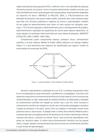 Contradições e Desafios na Educação Brasileira 3 Capítulo 11 121
inglês teaching-learning sequence (TLS), e definem como “uma atividade de pesquisa
interventiva quanto um produto, como um pacote tradicional de unidade curricular, que
inclui atividades de ensino-aprendizagem bem pesquisadas, empiricamente adaptadas
ao raciocínio do aluno.” (MEHÉUT & PSILLOS, 2004, p. 516).Considera-se uma
atividade de pesquisa, pois possui duplo caráter, enquanto atua como pesquisa-ação
para lidar com diversos problemas e objetivos do ensino e aprendizagem, também
há seu papel de desenvolvimento para situar no meio escolar em situações reais.
Logo, a TLS envolve pesquisa e desenvolvimento para o entrelaçamento de projetos,
desenvolvimento e aplicação de sequências de ensino sobre tópicos específicos, os
quais seguem um processo cíclico iluminado por ricos dados de pesquisa. (MEHÉUT
& PSILLOS, 2004, LIJNSE, 1994,1995).
Considerando quatro componentes básicos: professor, aluno, conhecimento
científico e mundo material, Mehéut & Psillos (2004) elaboram um losango didático
(Figura 1) o qual demonstra seu esquema de classificação que regula e auxilia na
estruturação da construção de SEAs.
Figura 1: Losango Didático. Fonte: Mehéut & Psillos (2004)
Durante o planejamento e aplicação de uma TLS, o professor-pesquisador deve
ter em consideração as duas dimensões: a epistêmica e a pedagógica. A primeira visa
relacionareaproximaroconhecimentocientíficodomundomaterial,comoumaformade
contextualização, ou seja, relacionada ao método científico, de elaboração e validação
do conhecimento científico em relação ao mundo real, e por fim, como funciona o
conhecimento científico em relação ao mundo real. A dimensão pedagógica considera
o papel do professor e do aluno, assim como as relações e interações sociais entre
professor-aluno e aluno-aluno. A relação entre o vértice Aluno-Mundo Material está a
compreensão das concepções prévias de fenômenos do mundo material (das ciências
naturais) dos alunos, e próximo ao vértice “Aluno” está as formas espontâneas mais
gerais de raciocínio deles. O vértice Aluno-Conhecimento Científico nos faz pensar
sobre a reação, atitude e comportamento dos alunos frente ao conhecimento científico
e suas formas de aprendizagem.
 