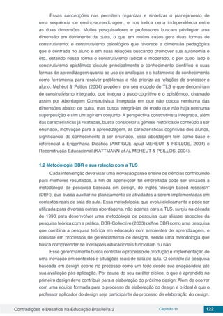 Contradições e Desafios na Educação Brasileira 3 Capítulo 11 122
Essas concepções nos permitem organizar e sintetizar o planejamento de
uma sequência de ensino-aprendizagem, e nos indica certa independência entre
as duas dimensões. Muitos pesquisadores e professores buscam privilegiar uma
dimensão em detrimento da outra, o que em muitos casos gera duas formas de
construtivismo: o construtivismo psicológico que favorece a dimensão pedagógica
que é centrada no aluno e em suas relações buscando promover sua autonomia e
etc., estando nessa forma o construtivismo radical e moderado, o por outro lado o
construtivismo epistêmico discute principalmente o conhecimento científico e suas
formas de aprendizagem quanto ao uso de analogias e o tratamento do conhecimento
como ferramenta para resolver problemas e não prioriza as relações de professor e
aluno. Mehéut & Psillos (2004) propõem em seu modelo de TLS o que denominam
de construtivismo integrado, que integra o psico-cognitivo e o epistêmico, chamado
assim por Abordagem Construtivista Integrada em que não coloca nenhuma das
dimensões abaixo de outra, mas busca integrá-las de modo que não haja nenhuma
superposição e sim um agir em conjunto. A perspectiva construtivista integrada, além
das características já relatadas, busca considerar a gênese histórica do conteúdo a ser
ensinado, motivação para a aprendizagem, as características cognitivas dos alunos,
significância do conhecimento à ser ensinado. Essa abordagem tem como base e
referencial a Engenharia Didática (ARTIGUE apud MEHÉUT & PSILLOS, 2004) e
Reconstrução Educacional (KATTMANN et AL MEHÉUT & PSILLOS, 2004).
1.2	Metodologia DBR e sua relação com a TLS
Cada intervenção deve visar uma inovação para o ensino de ciências contribuindo
para melhores resultados, a fim de aperfeiçoar tal empreitada pode ser utilizada a
metodologia de pesquisa baseada em design, do inglês “design based research”
(DBR), que busca auxiliar no planejamento de atividades a serem implementadas em
contextos reais de sala de aula. Essa metodologia, que evolui ciclicamente e pode ser
utilizada para diversas outras abordagens, não apenas para a TLS, surgiu na década
de 1990 para desenvolver uma metodologia de pesquisa que aliasse aspectos da
pesquisa teórica com a prática. DBR-Collective (2003) define DBR como uma pesquisa
que combina a pesquisa teórica em educação com ambientes de aprendizagem, e
consiste em processos de gerenciamento de designs, sendo uma metodologia que
busca compreender se inovações educacionais funcionam ou não.
Esse gerenciamento busca controlar o processo de produção e implementação de
uma inovação em contextos e situações reais de sala de aula. O controle da pesquisa
baseada em design ocorre no processo como um todo desde sua criação/ideia até
sua avaliação pós-aplicação. Por causa do seu caráter cíclico, o que é aprendido no
primeiro design deve contribuir para a elaboração do próximo design. Além de ocorrer
com uma equipe formada para o processo de elaboração do design e o ideal é que o
professor aplicador do design seja participante do processo de elaboração do design.
 
