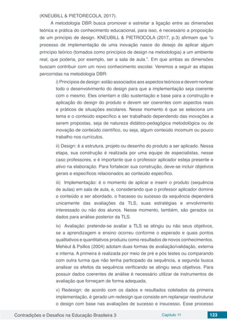 Contradições e Desafios na Educação Brasileira 3 Capítulo 11 123
(KNEUBILL & PIETORECOLA, 2017).
A metodologia DBR busca promover e estreitar a ligação entre as dimensões
teórica e prática do conhecimento educacional, para isso, é necessário a proposição
de um princípio de design. KNEUBILL & PIETROCOLA (2017, p.3) afirmam que “o
processo de implementação de uma inovação nasce do desejo de aplicar algum
princípio teórico (tomados como princípios de design na metodologia) a um ambiente
real, que poderia, por exemplo, ser a sala de aula.”. Em que ambas as dimensões
buscam contribuir com um novo conhecimento escolar. Veremos a seguir as etapas
percorridas na metodologia DBR:
i) Princípios de design: estão associados aos aspectos teóricos e devem nortear
todo o desenvolvimento do design para que a implementação seja coerente
com o mesmo. Eles orientam e dão sustentação e base para a construção e
aplicação do design do produto e devem ser coerentes com aspectos reais
e práticos de situações escolares. Nesse momento é que se seleciona um
tema e o conteúdo específico a ser trabalhado dependendo das inovações a
serem propostas, seja de natureza didático-pedagógica metodológica ou de
inovação de conteúdo científico, ou seja, algum conteúdo incomum ou pouco
trabalho nos currículos.
ii) Design: é a estrutura, projeto ou desenho do produto a ser aplicado. Nessa
etapa, sua construção é realizada por uma equipe de especialistas, nesse
caso professores, e é importante que o professor aplicador esteja presente e
ativo na elaboração. Para fortalecer sua construção, deve-se incluir objetivos
gerais e específicos relacionados ao conteúdo específico.
iii) Implementação: é o momento de aplicar e inserir o produto (sequência
de aulas) em sala de aula, e, considerando que o professor aplicador domine
o conteúdo a ser abordado, o fracasso ou sucesso da sequência dependerá
unicamente das avaliações da TLS, suas estratégias e envolvimento
interessado ou não dos alunos. Nesse momento, também, são gerados os
dados para análise posterior da TLS.
iv) Avaliação: pretende-se avaliar a TLS se atingiu ou não seus objetivos,
se a aprendizagem e ensino ocorreu conforme o esperado e quais pontos
qualitativos e quantitativos produziu como resultados de novos conhecimentos.
Mehéut & Psillos (2004) adotam duas formas de avaliação/validação, externa
e interna. A primeira é realizada por meio de pré e pós testes ou comparando
com outra turma que não tenha participado da sequência, a segunda busca
analisar os efeitos da sequência verificando se atingiu seus objetivos. Para
possuir dados coerentes de análise é necessário utilizar de instrumentos de
avaliação que forneçam de forma adequada.
v) Redesign: de acordo com os dados e resultados coletados da primeira
implementação, é gerado um redesign que consiste em replanejar reestruturar
o design com base nas avaliações de sucesso e insucesso. Esse processo
 