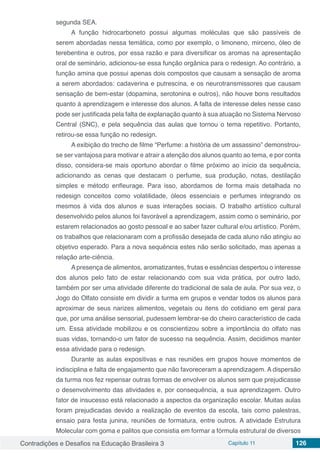 Contradições e Desafios na Educação Brasileira 3 Capítulo 11 126
segunda SEA.
A função hidrocarboneto possui algumas moléculas que são passíveis de
serem abordadas nessa temática, como por exemplo, o limoneno, mirceno, óleo de
terebentina e outros, por essa razão e para diversificar os aromas na apresentação
oral de seminário, adicionou-se essa função orgânica para o redesign. Ao contrário, a
função amina que possui apenas dois compostos que causam a sensação de aroma
a serem abordados: cadaverina e putrescina, e os neurotransmissores que causam
sensação de bem-estar (dopamina, serotonina e outros), não houve bons resultados
quanto à aprendizagem e interesse dos alunos. A falta de interesse deles nesse caso
pode ser justificada pela falta de explanação quanto à sua atuação no Sistema Nervoso
Central (SNC), e pela sequência das aulas que tornou o tema repetitivo. Portanto,
retirou-se essa função no redesign.
A exibição do trecho de filme “Perfume: a história de um assassino” demonstrou-
se ser vantajosa para motivar e atrair a atenção dos alunos quanto ao tema, e por conta
disso, considera-se mais oportuno abordar o filme próximo ao início da sequência,
adicionando as cenas que destacam o perfume, sua produção, notas, destilação
simples e método enfleurage. Para isso, abordamos de forma mais detalhada no
redesign conceitos como volatilidade, óleos essenciais e perfumes integrando os
mesmos à vida dos alunos e suas interações sociais. O trabalho artístico cultural
desenvolvido pelos alunos foi favorável a aprendizagem, assim como o seminário, por
estarem relacionados ao gosto pessoal e ao saber fazer cultural e/ou artístico. Porém,
os trabalhos que relacionaram com a profissão desejada de cada aluno não atingiu ao
objetivo esperado. Para a nova sequência estes não serão solicitado, mas apenas a
relação arte-ciência.
A presença de alimentos, aromatizantes, frutas e essências despertou o interesse
dos alunos pelo fato de estar relacionando com sua vida prática, por outro lado,
também por ser uma atividade diferente do tradicional de sala de aula. Por sua vez, o
Jogo do Olfato consiste em dividir a turma em grupos e vendar todos os alunos para
aproximar de seus narizes alimentos, vegetais ou itens do cotidiano em geral para
que, por uma análise sensorial, pudessem lembrar-se do cheiro característico de cada
um. Essa atividade mobilizou e os conscientizou sobre a importância do olfato nas
suas vidas, tornando-o um fator de sucesso na sequência. Assim, decidimos manter
essa atividade para o redesign.
Durante as aulas expositivas e nas reuniões em grupos houve momentos de
indisciplina e falta de engajamento que não favoreceram a aprendizagem. A dispersão
da turma nos fez repensar outras formas de envolver os alunos sem que prejudicasse
o desenvolvimento das atividades e, por consequência, a sua aprendizagem. Outro
fator de insucesso está relacionado a aspectos da organização escolar. Muitas aulas
foram prejudicadas devido a realização de eventos da escola, tais como palestras,
ensaio para festa junina, reuniões de formatura, entre outros. A atividade Estrutura
Molecular com goma e palitos que consistia em formar a fórmula estrutural de diversos
 