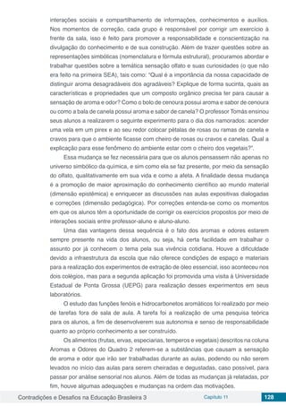 Contradições e Desafios na Educação Brasileira 3 Capítulo 11 128
interações sociais e compartilhamento de informações, conhecimentos e auxílios.
Nos momentos de correção, cada grupo é responsável por corrigir um exercício à
frente da sala, isso é feito para promover a responsabilidade e conscientização na
divulgação do conhecimento e de sua construção. Além de trazer questões sobre as
representações simbólicas (nomenclatura e fórmula estrutural), procuramos abordar e
trabalhar questões sobre a temática sensação olfato e suas curiosidades (o que não
era feito na primeira SEA), tais como: “Qual é a importância da nossa capacidade de
distinguir aroma desagradáveis dos agradáveis? Explique de forma sucinta, quais as
características e propriedades que um composto orgânico precisa ter para causar a
sensação de aroma e odor? Como o bolo de cenoura possui aroma e sabor de cenoura
ou como a bala de canela possui aroma e sabor de canela? O professor Tomás ensinou
seus alunos a realizarem o seguinte experimento para o dia dos namorados: acender
uma vela em um pirex e ao seu redor colocar pétalas de rosas ou ramas de canela e
cravos para que o ambiente ficasse com cheiro de rosas ou cravos e canelas. Qual a
explicação para esse fenômeno do ambiente estar com o cheiro dos vegetais?”.
Essa mudança se fez necessária para que os alunos pensassem não apenas no
universo simbólico da química, e sim como ela se faz presente, por meio da sensação
do olfato, qualitativamente em sua vida e como a afeta. A finalidade dessa mudança
é a promoção de maior aproximação do conhecimento científico ao mundo material
(dimensão epistêmica) e enriquecer as discussões nas aulas expositivas dialogadas
e correções (dimensão pedagógica). Por correções entenda-se como os momentos
em que os alunos têm a oportunidade de corrigir os exercícios propostos por meio de
interações sociais entre professor-aluno e aluno-aluno.
Uma das vantagens dessa sequência é o fato dos aromas e odores estarem
sempre presente na vida dos alunos, ou seja, há certa facilidade em trabalhar o
assunto por já conhecem o tema pela sua vivência cotidiana. Houve a dificuldade
devido a infraestrutura da escola que não oferece condições de espaço e materiais
para a realização dos experimentos de extração de óleo essencial, isso aconteceu nos
dois colégios, mas para a segunda aplicação foi promovida uma visita à Universidade
Estadual de Ponta Grossa (UEPG) para realização desses experimentos em seus
laboratórios.
O estudo das funções fenóis e hidrocarbonetos aromáticos foi realizado por meio
de tarefas fora de sala de aula. A tarefa foi a realização de uma pesquisa teórica
para os alunos, a fim de desenvolverem sua autonomia e senso de responsabilidade
quanto ao próprio conhecimento a ser construído.
Os alimentos (frutas, ervas, especiarias, temperos e vegetais) descritos na coluna
Aromas e Odores do Quadro 2 referem-se a substâncias que causam a sensação
de aroma e odor que irão ser trabalhadas durante as aulas, podendo ou não serem
levados no início das aulas para serem cheiradas e degustadas, caso possível, para
passar por análise sensorial nos alunos. Além de todas as mudanças já relatadas, por
fim, houve algumas adequações e mudanças na ordem das motivações.
 