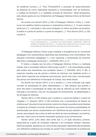 Contradições e Desafios na Educação Brasileira 3 Capítulo 1 5
da existência humana [...]”. Para Triviños(2012) o processo de desenvolvimento
da pesquisa de cunho materialista apresenta a “contemplação viva” do fenômeno,
a “análise do fenômeno” e a “realidade concreta do fenômeno”. Nesta perspectiva,
este estudo apoiou-se nos fundamentos da Pedagogia Histórico-Crítica de Dermeval
Saviani.
De acordo com Saviani (2012, p.120) a Pedagogia- Histórico -Critica “[...] trata-
se de uma dialética histórica expressa no materialismo histórico [...]”. O autor destaca
ainda que a “[...] educação é vista como mediação no interior da prática social global.
A prática é o ponto de partida e o ponto de chegada [...]”. Para Saviani (2012, p.120)
a práxis é:
[...] uma prática fundamentada teoricamente [...] a prática desvinculada da teoria
é puro espontaneísmo [...] a prática é ao mesmo tempo, fundamento, critério de
verdade e finalidade da teoria [...] A prática para desenvolver-se e produzir suas
consequências necessita da teoria e precisa ser por ela iluminada [...].
A Pedagogia Histórico Crítica surgiu mediante a emergência de um movimento
pedagógico com características especificas que demandava uma nomenclatura. Ela,
enquanto movimento pedagógico “[...] veio responder a necessidade de encontrar
alternativa a pedagogia dominante [...] (SAVIANI, 2012, p.11)”.
É notória a relação que há entre a Pedagogia Histórico Crítica e a realidade
escolar, pois a concepção histórica crítica surgiu a partir “[...] de necessidades postas
pela prática dos educadores nas condições atuais [...]” (SAVIANI, 2012, P. 80). É
imperioso ressaltar que ela prioriza a história do indivíduo, sua realidade social e a
partir desta responde aos problemas educacionais, dentre eles está a escolarização
dos alunos com deficiência na Educação do Campo, foco deste estudo.
De acordo com Saviani (2012, p.14) a escola é [...] uma instituição cujo papel
consiste na socialização do saber sistematizado [...]. Vale destacar que quando o
autor fala sobre a socialização do saber não está se referindo ao mero trabalho de
interação e convivência, mas sim, da aquisição do conhecimento, da alfabetização e
da formação do indivíduo.
Saviani (2012, p.120) enfatiza que “a prática é o ponto de partida e o ponto de
chegada [...]”. Gasparin (2012, p.130) corrobora com o pensamento de Saviani ao
enfatizar que “Uma das formas de motivar o aluno é conhecer sua prática social imediata
a respeito do conteúdo curricular. Acredita-se que assim há maiores possibilidades de
escolarização aos alunos caracterizados com deficiência da que estudam e vivem no
campo, pois propiciar isso a eles vai além da oferta da mera socialização, convivência,
pois eles, assim como os demais necessitam apropriar-se do conhecimento.
Saviani (2012, p.91) deixa claro ainda que “[...] A ação educativa, portanto,
desenvolve-se a partir de condições materiais e em condições também materiais.
Diante do exposto, questionou-se: como se dá a educação matemática dos estudantes
com deficiência intelectual nas escolas do campo? Que compreensão os professores
 