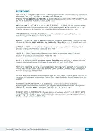 Contradições e Desafios na Educação Brasileira 3 Capítulo 11 131
REFERÊNCIAS
DBR-Collective. Design-Based Research: An Emerging Paradigm for Educational Inquiry. Educational
Researcher, 2003, 32(1), 5–8. DOI:10.3102/0013189X032001005
FREIRE, P. PEDAGOGIA DA AUTONOMIA SABERES NECESSÁRIOS À PRÁTICA EDUCATIVA. 56.
Ed. Rio de Janeiro/São Paulo: Paz e Terra, 2018. 143 p.
KAZMIERCZAK, E.; ROCHA, R. N. da; SKEIKA, T.; FREIRE, L.I.F.; SILVA, J.B. da; Aromas e odores:
ensino de funções orgânicas em sequência de ensino-aprendizagem. ACTIO, Curitiba, v. 3, n. 2, p.
178-193, mai./ago. 2018. Disponível em: <https://periodicos.utfpr.edu.br/actio>. No Prelo.
KARIOTOGLOU, P., TSELFES, V. (2000), Science Curricula: Epistemological, Didactical and
Institutional Approach. Epitheorisi Fisikis, 31, 9-28.
KNEUBIL, F.B.; PIETROCOLA,M. A Pesquisa Baseada em Design: Visão Geral e Contribuições para
o Ensino de Ciências. INVESTIGAÇÕES EM ENSINO DE CIÊNCIAS, v. 22, n. 2, p.01-16, Ago, 2017.
LIJNSE, P.-L. (1994) La recherche-d´eveloppement: une voie vers une ‘structure didactique’ de la
physique empiriquement fond´ee. Didaskalia, 3, 93–108.
LINJSE, P.-L. (1995) ‘Developmental Research’ as a way to an empirically based ‘Didactical
Structure’ of science, Science Education, 79(2), 189–199.
MEHÉUT,M. and PSILLOS, D. Teaching-Learning Sequence: aims and tools for science education
research. International Journal of Education Science, v.26, n.5, pp. 515-535, 2004.
MEHÉUT,M. Teaching-Learning Sequences tools for learning and/or research. In: Research and
Quality of Science Education (Eds. Kerst Boersma, Martin Goedhart, Onno de Jong e Harrie Eijlhof).
Holanda: Springer, pp. 195-207,2005.
Perfume: a Perfume: a história de um assassino. Direção: Tom Tykwer, Produção: Bernd Eichinger 26
de Jan de 2007história de um assassino. Direção: Tom Tykwer, Produção: Bernd Eichinger 26 de Jan
de 2007
RODRIGUES, G. M.; FERREIRA, H. S.. Elaboração e análise de Sequências de Ensino-
Aprendizagem sobre os estados da matéria. VIII Encontro Nacional de Pesquisa em Educação em
Ciências, 8, Campinas,. Anais... Campinas: UNICAMP, 2011. v. 1, p. 1-12, 2011.
SHIGNOV NETO, A., FORTUNATO, I.. Donald Schön e o “professor reflexivo”. In: SHIGNOV NETO,
A., FORTUNATO, I.(Org.). 20 anos sem Donald Schön: o que aconteceu com o professor reflexivo?
São Paulo: Edições Hipótese, 2017, 137p.
 