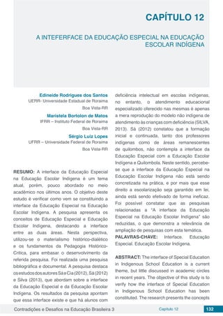 Contradições e Desafios na Educação Brasileira 3 Capítulo 12 132
A INTEFERFACE DA EDUCAÇÃO ESPECIAL NA EDUCAÇÃO
ESCOLAR INDÍGENA
CAPÍTULO 12
doi
Edineide Rodrigues dos Santos
UERR- Universidade Estadual de Roraima
Boa Vista-RR
Maristela Bortolon de Matos
IFRR – Instituto Federal de Roraima
Boa Vista-RR
Sérgio Luiz Lopes
UFRR – Universidade Federal de Roraima
Boa Vista-RR
RESUMO: A interface da Educação Especial
na Educação Escolar Indígena é um tema
atual, porém, pouco abordado no meio
acadêmico nos últimos anos. O objetivo deste
estudo é verificar como vem se constituindo a
interface da Educação Especial na Educação
Escolar Indígena. A pesquisa apresenta os
conceitos de Educação Especial e Educação
Escolar Indígena, destacando a interface
entre as duas áreas. Nesta perspectiva,
utilizou-se o materialismo histórico-dialético
e os fundamentos da Pedagogia Histórico-
Critica, para embasar o desenvolvimento da
referida pesquisa. Foi realizada uma pesquisa
bibliográfica e documental. A pesquisa destaca
osestudosdosautoresSáeCia(2012),Sá(2012)
e Silva (2013), que abordam sobre a interface
da Educação Especial e da Educação Escolar
Indígena. Os resultados da pesquisa apontam
que essa interface existe e que há alunos com
deficiência intelectual em escolas indígenas,
no entanto, o atendimento educacional
especializado oferecido nas mesmas é apenas
a mera reprodução do modelo não indígena de
atendimento às crianças com deficiência (SILVA,
2013). Sá (2012) constatou que a formação
inicial e continuada, tanto dos professores
indígenas como de áreas remanescentes
de quilombos, não contempla a interface da
Educação Especial com a Educação Escolar
Indígena e Quilombola. Neste sentido, percebe-
se que a interface da Educação Especial na
Educação Escolar Indígena não está sendo
concretizada na prática, e por mais que esse
direito a escolarização seja garantido em lei,
ainda está sendo efetivado de forma ineficaz.
Foi possível constatar que as pesquisas
relacionadas a “A interface da Educação
Especial na Educação Escolar Indígena” são
reduzidas, o que demonstra a relevância de
ampliação de pesquisas com esta temática.
PALAVRAS-CHAVE: Interface. Educação
Especial. Educação Escolar Indígena.
ABSTRACT: The interface of Special Education
in Indigenous School Education is a current
theme, but little discussed in academic circles
in recent years. The objective of this study is to
verify how the interface of Special Education
in Indigenous School Education has been
constituted. The research presents the concepts
 