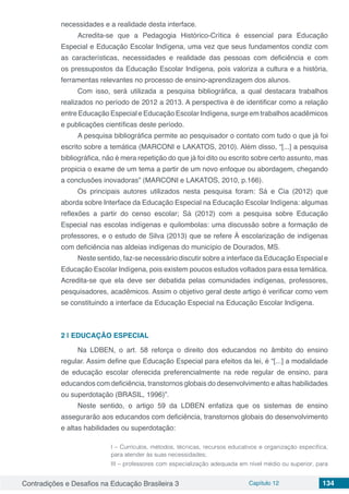 Contradições e Desafios na Educação Brasileira 3 Capítulo 12 134
necessidades e a realidade desta interface.
Acredita-se que a Pedagogia Histórico-Crítica é essencial para Educação
Especial e Educação Escolar Indígena, uma vez que seus fundamentos condiz com
as características, necessidades e realidade das pessoas com deficiência e com
os pressupostos da Educação Escolar Indígena, pois valoriza a cultura e a história,
ferramentas relevantes no processo de ensino-aprendizagem dos alunos.
Com isso, será utilizada a pesquisa bibliográfica, a qual destacara trabalhos
realizados no período de 2012 a 2013. A perspectiva é de identificar como a relação
entre Educação Especial e Educação Escolar Indígena, surge em trabalhos acadêmicos
e publicações científicas deste período.
A pesquisa bibliográfica permite ao pesquisador o contato com tudo o que já foi
escrito sobre a temática (MARCONI e LAKATOS, 2010). Além disso, “[...] a pesquisa
bibliográfica, não é mera repetição do que já foi dito ou escrito sobre certo assunto, mas
propicia o exame de um tema a partir de um novo enfoque ou abordagem, chegando
a conclusões inovadoras” (MARCONI e LAKATOS, 2010, p.166).
Os principais autores utilizados nesta pesquisa foram: Sá e Cia (2012) que
aborda sobre Interface da Educação Especial na Educação Escolar Indígena: algumas
reflexões a partir do censo escolar; Sá (2012) com a pesquisa sobre Educação
Especial nas escolas indígenas e quilombolas: uma discussão sobre a formação de
professores, e o estudo de Silva (2013) que se refere À escolarização de indígenas
com deficiência nas aldeias indígenas do município de Dourados, MS.
Neste sentido, faz-se necessário discutir sobre a interface da Educação Especial e
Educação Escolar Indígena, pois existem poucos estudos voltados para essa temática.
Acredita-se que ela deve ser debatida pelas comunidades indígenas, professores,
pesquisadores, acadêmicos. Assim o objetivo geral deste artigo é verificar como vem
se constituindo a interface da Educação Especial na Educação Escolar Indígena.
2 | 	EDUCAÇÃO ESPECIAL
Na LDBEN, o art. 58 reforça o direito dos educandos no âmbito do ensino
regular. Assim define que Educação Especial para efeitos da lei, é “[...] a modalidade
de educação escolar oferecida preferencialmente na rede regular de ensino, para
educandos com deficiência, transtornos globais do desenvolvimento e altas habilidades
ou superdotação (BRASIL, 1996)”.
Neste sentido, o artigo 59 da LDBEN enfatiza que os sistemas de ensino
assegurarão aos educandos com deficiência, transtornos globais do desenvolvimento
e altas habilidades ou superdotação:
I – Currículos, métodos, técnicas, recursos educativos e organização específica,
para atender às suas necessidades;
III – professores com especialização adequada em nível médio ou superior, para
 