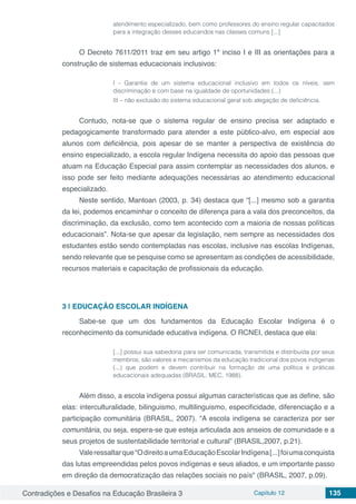 Contradições e Desafios na Educação Brasileira 3 Capítulo 12 135
atendimento especializado, bem como professores do ensino regular capacitados
para a integração desses educandos nas classes comuns [...]
O Decreto 7611/2011 traz em seu artigo 1º inciso I e III as orientações para a
construção de sistemas educacionais inclusivos:
I - Garantia de um sistema educacional inclusivo em todos os níveis, sem
discriminação e com base na igualdade de oportunidades (...)
III – não exclusão do sistema educacional geral sob alegação de deficiência.
Contudo, nota-se que o sistema regular de ensino precisa ser adaptado e
pedagogicamente transformado para atender a este público-alvo, em especial aos
alunos com deficiência, pois apesar de se manter a perspectiva de existência do
ensino especializado, a escola regular Indígena necessita do apoio das pessoas que
atuam na Educação Especial para assim contemplar as necessidades dos alunos, e
isso pode ser feito mediante adequações necessárias ao atendimento educacional
especializado.
Neste sentido, Mantoan (2003, p. 34) destaca que “[...] mesmo sob a garantia
da lei, podemos encaminhar o conceito de diferença para a vala dos preconceitos, da
discriminação, da exclusão, como tem acontecido com a maioria de nossas políticas
educacionais”. Nota-se que apesar da legislação, nem sempre as necessidades dos
estudantes estão sendo contempladas nas escolas, inclusive nas escolas Indígenas,
sendo relevante que se pesquise como se apresentam as condições de acessibilidade,
recursos materiais e capacitação de profissionais da educação.
3 | 	EDUCAÇÃO ESCOLAR INDÍGENA
Sabe-se que um dos fundamentos da Educação Escolar Indígena é o
reconhecimento da comunidade educativa indígena. O RCNEI, destaca que ela:
[...] possui sua sabedoria para ser comunicada, transmitida e distribuída por seus
membros; são valores e mecanismos da educação tradicional dos povos indígenas
(...) que podem e devem contribuir na formação de uma política e práticas
educacionais adequadas (BRASIL. MEC, 1988).
Além disso, a escola indígena possui algumas características que as define, são
elas: interculturalidade, bilinguismo, multilinguismo, especificidade, diferenciação e a
participação comunitária (BRASIL, 2007). “A escola indígena se caracteriza por ser
comunitária, ou seja, espera-se que esteja articulada aos anseios de comunidade e a
seus projetos de sustentabilidade territorial e cultural” (BRASIL,2007, p.21).
Valeressaltarque“OdireitoaumaEducaçãoEscolarIndígena[...]foiumaconquista
das lutas empreendidas pelos povos indígenas e seus aliados, e um importante passo
em direção da democratização das relações sociais no país" (BRASIL, 2007, p.09).
 