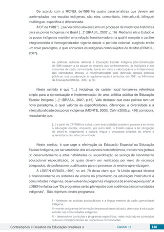 Contradições e Desafios na Educação Brasileira 3 Capítulo 12 136
De acordo com o RCNEI, de1998 há quatro características que devem ser
contempladas nas escolas indígenas, são elas: comunitária, intercultural, bilíngue/
multilíngue, específica e diferenciada.
A CF de 1988 “[...] serviu como alavanca em um processo de mudanças históricas
para os povos indígenas no Brasil [...]" (BRASIL, 2007, p.16). Mediante ela o Estado e
os povos indígenas mantém uma relação transformadora na qual é rompido o caráter
integracionista e homogeneizador vigente desde o período colonial, surgindo então
um novo paradigma, o qual considera os indígenas como sujeitos de direitos (BRASIL,
2007).
As políticas públicas relativas à Educação Escolar Indígena pós-Constituição
de1988 passam a se pautar no respeito aos conhecimentos, às tradições e aos
costumes de cada comunidade, tendo em vista a valorização e o fortalecimento
das identidades étnicas. A responsabilidade pela definição dessas políticas
públicas, sua coordenação e regulamentação é atribuída, em 1991, ao Ministério
da Educação (BRASIL, 2007, p.16)
Neste sentido é que "[...] iniciativas de caráter local tornam-se referência
ampla para a conceituação e implementação de uma política pública de Educação
Escolar Indígena [...]" (BRASIL, 2007, p.16). Vale destacar que essa política tem um
novo paradigma, o qual valoriza as especificidades, diferenças, a diversidade e a
interculturalidade dos povos indígenas (MONTE, 2000). Cohn (2005, p. 486) corrobora,
ressaltando que:
[...] a partir da C.F/1988 os índios, como todo cidadão brasileiro, passam a ter direito
à educação escolar, enquanto, por outro lado, o Estado passa a ter obrigação
de provê-lo, respeitando a cultura, língua e processos próprios de ensino e
aprendizado de cada comunidade.
Neste sentido, é que urge a efetivação da Educação Especial na Educação
Escolar Indígena, por ser um direito dos educandos com deficiência, transtornos globais
do desenvolvimento e altas habilidades ou superdotação ao serviço de atendimento
educacional especializado, os quais devem ser realizados por meio de recursos
adequados, de professores qualificados para o processo de ensino-aprendizagem.
A LDBEN (BRASIL,1996) no art. 79 deixa claro que “A União apoiará técnica
e financeiramente os sistemas de ensino no provimento da educação intercultural à
comunidades indígenas, desenvolvendo programas integrados de ensino e pesquisa”.A
LDBEN enfatiza que “Os programas serão planejados com audiência das comunidades
indígenas”. São objetivos destes programas:
I - fortalecer as práticas socioculturais e a língua materna de cada comunidade
indígena;
II - manter programas de formação de pessoal especializado, destinado à educação
escolar nas comunidades indígenas;
III - desenvolver currículos e programas específicos, neles incluindo os conteúdos
culturais correspondentes às respectivas comunidades;
 