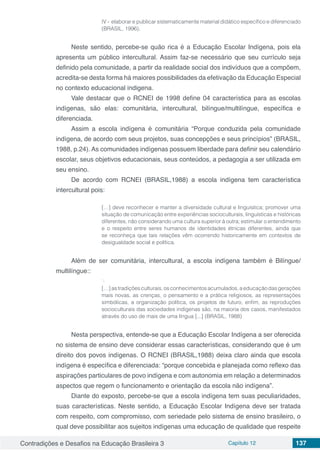 Contradições e Desafios na Educação Brasileira 3 Capítulo 12 137
IV - elaborar e publicar sistematicamente material didático específico e diferenciado
(BRASIL, 1996).
Neste sentido, percebe-se quão rica é a Educação Escolar Indígena, pois ela
apresenta um público intercultural. Assim faz-se necessário que seu currículo seja
definido pela comunidade, a partir da realidade social dos indivíduos que a compõem,
acredita-se desta forma há maiores possibilidades da efetivação da Educação Especial
no contexto educacional indigena.
Vale destacar que o RCNEI de 1998 define 04 característica para as escolas
indígenas, são elas: comunitária, intercultural, bilíngue/multilíngue, específica e
diferenciada.
Assim a escola indígena é comunitária “Porque conduzida pela comunidade
indígena, de acordo com seus projetos, suas concepções e seus princípios” (BRASIL,
1988, p.24). As comunidades indígenas possuem liberdade para definir seu calendário
escolar, seus objetivos educacionais, seus conteúdos, a pedagogia a ser utilizada em
seu ensino.
De acordo com RCNEI (BRASIL,1988) a escola indígena tem característica
intercultural pois:
[…] deve reconhecer e manter a diversidade cultural e linguística; promover uma
situação de comunicação entre experiências socioculturais, linguísticas e históricas
diferentes, não considerando uma cultura superior à outra; estimular o entendimento
e o respeito entre seres humanos de identidades étnicas diferentes, ainda que
se reconheça que tais relações vêm ocorrendo historicamente em contextos de
desigualdade social e política.
Além de ser comunitária, intercultural, a escola indígena também é Bilíngue/
multilíngue::
·.
[…]astradiçõesculturais,osconhecimentosacumulados,aeducaçãodasgerações
mais novas, as crenças, o pensamento e a prática religiosos, as representações
simbólicas, a organização política, os projetos de futuro, enfim, as reproduções
socioculturais das sociedades indígenas são, na maioria dos casos, manifestados
através do uso de mais de uma língua [...] (BRASIL, 1988)
Nesta perspectiva, entende-se que a Educação Escolar Indígena a ser oferecida
no sistema de ensino deve considerar essas características, considerando que é um
direito dos povos indígenas. O RCNEI (BRASIL,1988) deixa claro ainda que escola
indígena é específica e diferenciada: “porque concebida e planejada como reflexo das
aspirações particulares de povo indígena e com autonomia em relação a determinados
aspectos que regem o funcionamento e orientação da escola não indígena”.
Diante do exposto, percebe-se que a escola indígena tem suas peculiaridades,
suas características. Neste sentido, a Educação Escolar Indígena deve ser tratada
com respeito, com compromisso, com seriedade pelo sistema de ensino brasileiro, o
qual deve possibilitar aos sujeitos indígenas uma educação de qualidade que respeite
 