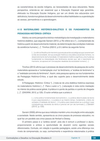 Contradições e Desafios na Educação Brasileira 3 Capítulo 12 138
as características da escola indígena, as necessidades de seus educandos. Nesta
perspectiva, entende-se ser essencial que a Educação Especial seja garantida,
efetivada na Educação Escolar Indígena, por ser um direito dos educandos com
deficiência,transtornosglobaisdodesenvolvimentoealtashabilidadesousuperdotação
ao acesso, permanência e a aprendizagem.
4 | 	O MATERIALISMO HISTÓRICO-DIALÉTICO E OS FUNDAMENTOS DA
PEDAGOGIA HISTÓRICO- CRÍTICA	
Adotou-se como perspectiva teórico-metodológica da investigação o materialismo
histórico-dialético, que segundo Saviani (2012, p.76) refere-se a “[...] compreensão da
história a partir do desenvolvimento material, da determinação das condições materiais
da existência humana [...]”. Triviños (20012, p.51) define da seguinte forma:
[...]aciênciafilosóficadomarxismoqueestudaasleissociológicasquecaracterizam
a vida da sociedade, de sua evolução histórica e da prática social dos homens, no
desenvolvimento da humanidade. O materialismo histórico significou uma mudança
fundamental na interpretação dos fenômenos sociais que, até o nascimento do
marxismo, se apoiava em concepções idealistas da sociedade humana [...]
Triviños (2012) afirma que o processo de desenvolvimento da pesquisa de cunho
materialista apresenta a “contemplação viva” do fenômeno, a “análise do fenômeno” e
a “realidade concreta do fenômeno”. Assim, esta pesquisa apoiou-se nos fundamentos
da Pedagogia Histórico-Crítica, a qual deu suporte para o desenvolvimento deste
estudo.
A Pedagogia- Histórico -Critica “[...] trata-se de uma dialética histórica expressa
no materialismo histórico [...]”. Para o autor a “[...] educação é vista como mediação
no interior da prática social global. A prática é o ponto de partida e o ponto de chegada
[...]”. (SAVIANI, 2012, p.120). O autor enfatiza que a práxis é:
[...] uma prática fundamentada teoricamente [...] a prática desvinculada da teoria
é puro espontaneísmo [...] a prática é ao mesmo tempo, fundamento, critério de
verdade e finalidade da teoria [...] A prática para desenvolver-se e produzir suas
consequências necessita da teoria e precisa ser por ela iluminada [...] Saviani
(2012, p.120)
Saviani (2009) afirma que seus métodos mantém uma vinculação entre educação
e sociedade. Neste sentido, apresenta-os os cinco passos do processo educativo, no
qual faz um paralelo aos cinco passos de Herbart e Dewey.
O primeiro passo é a “prática social”, pois ela é comum a professor e aluno,
proporcionando a ambos a oportunidade de atuarem como agentes sociais
diferenciados. Contudo, em relação à questão pedagógica, existe uma diferença nos
níveis de compreensão, ou seja, conhecimento e experiência relacionados à prática
 