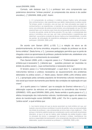 Contradições e Desafios na Educação Brasileira 3 Capítulo 12 139
social (SAVIANI, 2009)
Contudo, vale destacar que “[...] o professor tem uma compreensão que
poderíamos denominar “síntese precária”, já compreensão dos alunos é de caráter
sincrético [...]” (SAVIANI, 2009, p.63)”. Assim:
[...] A compreensão do professor é sintética porque implica certa articulação
dos conhecimentos e das experiências que detém relativamente à prática social.
Tal síntese, porém, é precária, uma vez que, por mais articulados que sejam os
conhecimentos e as experiências, a inserção de sua própria prática pedagógica
como uma dimensão da prática social envolve uma antecipação do que lhe será
possível fazer com os alunos cujos níveis de compreensão ele não pode conhecer,
no ponto de partida, senão de forma precária. Por seu lado, a compreensão dos
alunos é sincrética uma vez que, por mais conhecimentos e experiências que
detenham, sua própria condição de alunos implica uma impossibilidade, no ponto
de partida, de articulação da experiência pedagógica na prática social de que
participam. (SAVIANI, 2009, p.63)
De acordo com Saviani (2012, p.122) “[...] a relação do aluno se dá
predominantemente, de forma sincrética, enquanto a relação do professor se dá de
forma sintética”. Desta forma, o “[...] processo pedagógico permitiria que no ponto de
chegada o aluno se aproximasse do professor, podendo também ele, estabelecer uma
relação sintética com o conhecimento da sociedade”.
Para Saviani (2009, p.64), o segundo passo é a “ Problematização.”. O autor
enfatiza que é necessário “[...] detectar que 	 questões precisam ser resolvidas no
âmbito da prática social [...] que conhecimentos e necessário dominar.”.
O terceiro passo é a “instrumentalização”, a qual deve “[...] apropriar-se dos
instrumentos teóricos e práticos necessários ao equacionamento dos problemas
detectados na prática social [...]”. Neste passo, Saviani (2009, p.64) enfatiza sobre
a “[...] apropriação pelas camadas populares de ferramentas culturais necessárias a
luta social que travam diurnamente para libertar das condições de exploração em que
vivem”.
Já o quarto passo é a “catarse”, que na acepção de Gramsci refere-se a “[...]
elaboração superior da estrutura em superestrutura na consciência dos homens”
(GRAMSCI, 1978, apud SAVIANI, 2009, p.64). Neste sentido o quarto passo é a “[...]
efetiva incorporação dos instrumentos culturais, transformados agora em elementos
ativos de transformação social (SAVIANI, 2009, p.64)”. Por fim o quinto passo é a
“prática social”, a qual enfatiza que:
[...] ao mesmo tempo em que os alunos ascendem ao nível sintético em que, por
suposto, já se encontrava o professor no ponto de partida, reduz-se a precariedade
da síntese do professor, cuja compreensão se torna mais e mais orgânica [...] Daí
porque o momento catártico pode ser considerado o ponto culminante do processo
educativo, já que é aí que se realiza, pela mediação da análise levada a cabo
no processo de ensino, a passagem da síncrese à síntese, manifesta-se nos
alunos a capacidade de expressarem uma compreensão da prática em termos tão
elaborados, quanto era possível ao professor [...] (SAVIANI, 2009, p.65).
 