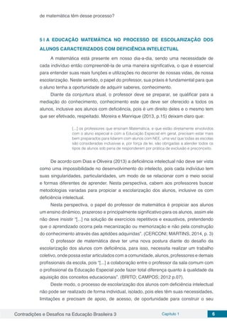 Contradições e Desafios na Educação Brasileira 3 Capítulo 1 6
de matemática têm desse processo?
5 | 	A EDUCAÇÃO MATEMÁTICA NO PROCESSO DE ESCOLARIZAÇÃO DOS
ALUNOS CARACTERIZADOS COM DEFICIÊNCIA INTELECTUAL
A matemática está presente em nosso dia-a-dia, sendo uma necessidade de
cada indivíduo então compreendê-la de uma maneira significativa, o que é essencial
para entender suas reais funções e utilizações no decorrer de nossas vidas, de nossa
escolarização. Neste sentido, o papel do professor, sua práxis é fundamental para que
o aluno tenha a oportunidade de adquirir saberes, conhecimento.
Diante da conjuntura atual, o professor deve se preparar, se qualificar para a
mediação do conhecimento, conhecimento este que deve ser oferecido a todos os
alunos, inclusive aos alunos com deficiência, pois é um direito deles e o mesmo tem
que ser efetivado, respeitado. Moreira e Manrique (2013, p.15) deixam claro que:
[...] os professores que ensinam Matemática, e que estão diretamente envolvidos
com o aluno especial e com a Educação Especial em geral, precisam estar mais
bem preparados para lidarem com alunos com NEE, uma vez que todas as escolas
são consideradas inclusivas e, por força da lei, são obrigadas a atender todos os
tipos de alunos sob pena de responderem por prática de exclusão e preconceito.
De acordo com Dias e Oliveira (2013) a deficiência intelectual não deve ser vista
como uma impossibilidade no desenvolvimento do intelecto, pois cada indivíduo tem
suas singularidades, particularidades, um modo de se relacionar com o meio social
e formas diferentes de aprender. Nesta perspectiva, cabem aos professores buscar
metodologias variadas para propiciar a escolarização dos alunos, inclusive os com
deficiência intelectual.
Nesta perspectiva, o papel do professor de matemática é propiciar aos alunos
um ensino dinâmico, prazeroso e principalmente significativo para os alunos, assim ele
não deve insistir “[...] na solução de exercícios repetitivos e exaustivos, pretendendo
que o aprendizado ocorra pela mecanização ou memorização e não pela construção
do conhecimento através das aptidões adquiridas”. (CERCONI; MARTINS, 2014, p. 3)
O professor de matemática deve ter uma nova postura diante do desafio da
escolarização dos alunos com deficiência, para isso, necessita realizar um trabalho
coletivo, onde possa estar articulados com a comunidade, alunos, professores e demais
profissionais da escola, pois “[...] a colaboração entre o professor da sala comum com
o profissional da Educação Especial pode fazer total diferença quanto à qualidade da
aquisição dos conceitos educacionais”. (BRITO; CAMPOS; 2012 p.07).
Deste modo, o processo de escolarização dos alunos com deficiência intelectual
não pode ser realizado de forma individual, isolado, pois eles têm suas necessidades,
limitações e precisam de apoio, de acesso, de oportunidade para construir o seu
 