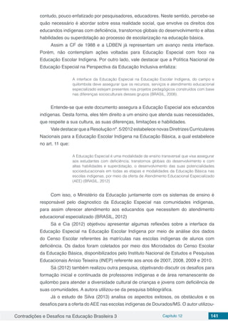 Contradições e Desafios na Educação Brasileira 3 Capítulo 12 141
contudo, pouco enfatizado por pesquisadores, educadores. Neste sentido, percebe-se
quão necessário é abordar sobre essa realidade social, que envolve os direitos dos
educandos indígenas com deficiência, transtornos globais do desenvolvimento e altas
habilidades ou superdotação ao processo de escolarização na educação básica.
Assim a CF de 1988 e a LDBEN já representam um avanço nesta interface.
Porém, não contemplam ações voltadas para Educação Especial com foco na
Educação Escolar Indígena. Por outro lado, vale destacar que a Política Nacional de
Educação Especial na Perspectiva da Educação Inclusiva enfatiza:
A interface da Educação Especial na Educação Escolar Indígena, do campo e
quilombola deve assegurar que os recursos, serviços e atendimento educacional
especializado estejam presentes nos projetos pedagógicos construídos com base
nas diferenças socioculturais desses grupos (BRASIL, 2008).
Entende-se que este documento assegura a Educação Especial aos educandos
indígenas. Desta forma, eles têm direito a um ensino que atenda suas necessidades,
que respeite a sua cultura, as suas diferenças, limitações e habilidades.
ValedestacarqueaResoluçãonº.5/2012estabelecenovasDiretrizesCurriculares
Nacionais para a Educação Escolar Indígena na Educação Básica, a qual estabelece
no art. 11 que:
A Educação Especial é uma modalidade de ensino transversal que visa assegurar
aos estudantes com deficiência, transtornos globais do desenvolvimento e com
altas habilidades e superdotação, o desenvolvimento das suas potencialidades
socioeducacionais em todas as etapas e modalidades da Educação Básica nas
escolas indígenas, por meio da oferta de Atendimento Educacional Especializado
(AEE) (BRASIL, 2012)
Com isso, o Ministério da Educação juntamente com os sistemas de ensino é
responsável pelo diagnostico da Educação Especial nas comunidades indígenas,
para assim oferecer atendimento aos educandos que necessitem do atendimento
educacional especializado (BRASIL, 2012)
Sá e Cia (2012) objetivou apresentar algumas reflexões sobre a interface da
Educação Especial na Educação Escolar Indígena por meio de análise dos dados
do Censo Escolar referentes às matrículas nas escolas indígenas de alunos com
deficiência. Os dados foram coletados por meio dos Microdados do Censo Escolar
da Educação Básica, disponibilizados pelo Instituto Nacional de Estudos e Pesquisas
Educacionais Anísio Teixeira (INEP) referente aos anos de 2007, 2008, 2009 e 2010.
Sá (2012) também realizou outra pesquisa, objetivando discutir os desafios para
formação inicial e continuada de professores indígenas e de área remanescente de
quilombo para atender a diversidade cultural de crianças e jovens com deficiência de
suas comunidades. A autora utilizou-se da pesquisa bibliográfica.
Já o estudo de Silva (2013) analisa os aspectos exitosos, os obstáculos e os
desafios para a oferta do AEE nas escolas indígenas de Dourados/MS. O autor utilizou-
 