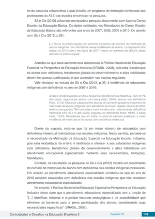 Contradições e Desafios na Educação Brasileira 3 Capítulo 12 142
se da pesquisa colaborativa a qual propôs um programa de formação continuada aos
professores do AEE das escolas envolvidas na pesquisa.
Sá e Cia (2012) utiliza em seu estudo a pesquisa documental com foco no Censo
Escolar da Educação Básica. Os dados coletados nos Microdados do Censo Escolar
da Educação Básica são referentes aos anos de 2007, 2008, 2009 e 2010. De acordo
com Sá e Cia (2012, p.05):
[...] houve no ensino regular um aumento expressivo do número de matrículas de
alunos indígenas com deficiência nessa modalidade de ensino, o cotejamento dos
dados de 2010 com o ano base de 2007 mostra um aumento de 262,9% desse
alunado no ensino regular.
Acredita-se que esse aumento esta relacionado à Política Nacional de Educação
Especial na Perspectiva da Educação Inclusiva (BRASIL, 2008), pois esta ressalta que
os alunos com deficiência, transtornos globais do desenvolvimento e altas habilidades
devem ter acesso, participação e que aprendam nas escolas regulares.
Vale destacar no estudo de Sá e Cia (2012, p.06) à incidência de educandos
indígenas com deficiência no ano de 2007 e 2010:
A maior incidência neste ano foi a de alunos com deficiência intelectual, com 31,1%
dos casos, seguida por alunos com baixa visão, 23,6%, alunos com deficiência
física, 17,5%. Nos anos subsequentes teve-se um aumento gradativo do número de
matrículas de alunos indígenas com deficiência no ensino regular. No ano de 2010,
verificou-se que das 736 matrículas a maior incidência foi novamente da deficiência
intelectual com 35,3 % dos casos, seguida por deficiência física, 19,3%, e baixa
visão, 13,6%. Ressalta-se que em todos os anos do período analisado, a maior
incidência de matrículas é de alunos com deficiência intelectual.
Diante do exposto, nota-se que há um maior número de educandos com
deficiência intelectual matriculados nas escolas indígenas. Neste sentido, percebe-se
a necessidade da efetivação da Educação Especial na Educação Escolar Indígena,
pois esta modalidade de ensino é destinada a oferecer a aos estudantes indigenas
com deficiência, transtornos globais do desenvolvimento e altas habilidades um
atendimento educacional especializado mediante suas necessidades, limitações,
habilidades.
Contudo, os resultados da pesquisa de Sá e Cia (2012) mostra um crescimento
no número de matrículas de alunos com deficiência nas escolas indígenas brasileiras.
Em relação ao atendimento educacional especializado constatou-se que no ano de
2010 existiam educandos com deficiência nas escolas indígenas que não recebiam
atendimento educacional especializado.
No entanto, à Política Nacional de Educação Especial na Perspectiva da Educação
Inclusiva deixa claro que o atendimento educacional especializado tem a função de
"[...] identificar, elaborar e organizar recursos pedagógicos e de acessibilidade que
eliminem as barreiras para a plena participação dos alunos, considerando suas
necessidades específicas" (BRASIL, 2008).
 