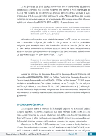 Contradições e Desafios na Educação Brasileira 3 Capítulo 12 143
Já na pesquisa de Silva (2013) percebeu-se que o atendimento educacional
especializado oferecido nas escolas indígenas era apenas a mera reprodução do
modelo não indígena de atendimento às crianças com deficiência. Contudo o autor
enfatiza que é “[...] essencial refletir sobre como seria o AEE no contexto das escolas
indígenas, de forma que prezasse por uma educação diferenciada, específica, bilíngue/
multilíngue e intercultural” (SILVA, 2013, p.1289). O autor destaca que:
[...] que uma das exigências para a garantia da oferta do AEE nas escolas indígenas
é a definição do tipo de trabalho a ser desenvolvido nas salas de recursos,
principalmente porque as crianças indígenas com deficiência possuem diversas
identidades. (SILVA ,2013, p.1292)
Além dessa afirmação o autor ainda informa que “o AEE precisa ser repensado
nas comunidades indígenas, por meio do diálogo entre os próprios professores
indígenas para saberem operar nos interstícios sociais e culturais (SILVA, 2013,
p.1293)”. Pois o atendimento educacional especializado é um direito dos educandos e
deve ser realizado com compromisso e não apenas de forma mecânica e sem sentido.
De acordo Resolução nº. 5/2012 em seu art. 11, § 2º):
Os sistemas de ensino devem assegurar a acessibilidade aos estudantes indígenas
com deficiência, transtornos globais do desenvolvimento e com altas habilidades e
superdotação, por meio de prédios escolares, equipamentos, mobiliários, transporte
escolar, recursos humanos e outros materiais adaptados às necessidades desses
estudantes(BRASIL,2012).
Apesar da interface da Educação Especial na Educação Escolar Indígena está
garantida na LDBEN (BRASIL, 1996), na Política Nacional de Educação Especial na
Perspectiva da Educação Inclusiva (BRASIL, 2008) e na Resolução nº. 5/2012, a qual
estabelece novas Diretrizes Curriculares Nacionais para a Educação Escolar Indígena
na Educação Básica, a pesquisa de Sá (2012, p.01) constatou-se que “[...] a formação
inicial e continuada de professores indígenas e de áreas remanescentes de quilombos
não contempla a interface da Educação Especial com a Educação Escolar Indígena e
quilombola”.
6 | 	CONSIDERAÇÕES FINAIS
As pesquisas sobre a interface da Educação Especial na Educação Escolar
Indígena apontam, mediante a legislação, que essa interface existe e está presente
nas escolas indígenas, ou seja, os educandos com deficiência, transtornos globais do
desenvolvimento e altas habilidades ou superdotação, inclusive os educandos com
deficiência intelectual constam matriculados e inseridos nas escolas pesquisadas.
Os estudos de Sá e Cia (2012) revelou que houve um aumento significativo no
número de matriculas de educandos com deficiência no período de 2007 a 2010, porém
verificou-se que no de 2010 haviam educandos com deficiência nas escolas indígenas
 