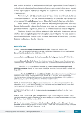 Contradições e Desafios na Educação Brasileira 3 Capítulo 12 144
sem usufruir do serviço de atendimento educacional especializado. Para Silva (2013)
o atendimento educacional especializado oferecido nas escolas indígenas era apenas
a mera reprodução do modelo não indígena, não valorizando assim a realidade social
dos estudantes.
Além disso, Sá (2012) constatou que formação inicial e continuada tanto dos
professores indígenas, como de áreas remanescentes de quilombos não contemplava
a interface da Educação Especial com a Educação Escolar Indígena e quilombola.
Neste sentido, é notório que a interface da Educação Especial na Educação
Escolar Indígena não está sendo efetivada na prática, por mais que a mesma seja
garantida mediante a legislação, ainda não ´é uma realidade nas escolas indígenas.
Diante do exposto, fica nítida a necessidade da realização de estudos sobre a
interface da Educação Especial na Educação Escolar Indígena. Por isso, objetivou-
se com esse trabalho verificar como vinha se constituindo a interface da Educação
Especial na Educação Escolar Indígena.
REFERÊNCIAS
BRASIL. Constituição da República Federativa do Brasil. Brasília, DF: Senado, 1988.
______. Lei n. 9.394, de 20 de dezembro de 1996. Lei de Diretrizes e Bases da Educação Nacional.
Diário Oficial da União, Brasília, DF, 24 dez. 1996.
_______, Referencial Curricular Nacional para as Escolas Indígenas. Brasília, DF: MEC, 1998.
_______, Educação Escolar Indígena: diversidade sociocultural indígena ressignificando a escola.
Cadernos Secad 3. Secretaria de Educação Continuada, Alfabetização e Diversidade. Brasília, 2007.
______. Ministério da Educação. Política Nacional de Educação Especial na Perspectiva da
Educação Inclusiva. Brasília, DF: MEC, 2008. Disponível em: <http://www.mec.gov.br>. Acesso em:
2 ago. 2016.
________, Resolução CNE/CEB nº. 5, de 22 de junho 2012. Define Diretrizes Curriculares Nacionais
para a Educação Escolar Indígena na Educação Básica. MEC/CNE/CEB, 2012. Disponível em:
http://portal.mec.gov.br/index.php?option=com_docman&view=download&alias=11074-rceb005-12-
pdf&category_slug=junho-2012-pdf&Itemid=30192. Acesso 03 nov.2016
COHN, C. Educação Escolar Indígena: para uma discussão de cultura, criança e cidadania ativa.
Perspectiva. v. 23, n. 02, p.485-515, jul./dez. 2005. Disponível em: http://www. ced.ufsc.br/núcleos/
nup/perspectiva.html. Acesso em: 22 abr. 2011.
MARCONI, M. A.; LAKATOS, E. M. Fundamentos da metodologia científica. 7. ed. São Paulo:
Atlas, 2010.
MONTE, Nietta Lindenberg. E agora, cara pálida? Educação e povos indígenas, 500 anos depois.
Revista Brasileira de Educação da Associação Nacional de Pós-Graduação e Pesquisa em Educação,
São Paulo, n. 15, p. 118-133, nov.-dez. 2000.
SÁ, Michele Aparecida de, CIA, Fabiana. Interface da Educação Especial na Educação Escolar
Indígena: algumas reflexões a partir do censo escolar. XVI ENDIPE - Encontro Nacional de Didática e
Práticas de Ensino - UNICAMP - Campinas – 2012
 