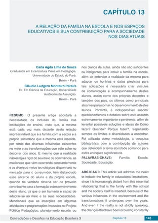 Contradições e Desafios na Educação Brasileira 3 Capítulo 13 146
A RELAÇÃO DA FAMÍLIA NA ESCOLA E NOS ESPAÇOS
EDUCATIVOS E SUA CONTRIBUIÇÃO PARA A SOCIEDADE
NOS DIAS ATUAIS
CAPÍTULO 13
doi
Carla Agda Lima de Souza
Graduanda em Licenciatura Plena em Pedagogia,
Universidade do Estado do Pará.
Belém - Pará
Cláudio Ludgero Monteiro Pereira
Dr. Em Ciência da Educação, Universidade
Autônoma de Assunção.
Belém - Pará
RESUMO: O presente artigo abordará a
necessidade da inclusão da família nas
instituições de ensino, visto que, a mesma
está cada vez mais distante desta relação
imprescindível que é a família com a escola e a
própria sociedade que a mesma está inserida,
por conta das diversas influências existentes
no meio e as transformações que este sofre no
decorrer dos anos. E mesmo que a realidade
não esteja a rigor do seu meio de convivência, as
mudanças que vêm ocorrendo constantemente
e os diversos meios tecnológicos disponíveis no
mercado para o consumidor, têm distanciado
esse alicerce do aluno e da própria escola,
quando na verdade deveria ser de proveito
contribuinte para a formação e desenvolvimento
deste aluno, já que o ser humano é capaz de
adaptar-se ao meio e às suas necessidades.
Mencionará que as inserções em algumas
atividades e programações impostas no Projeto
Político Pedagógico, planejamento escolar ou
nos planos de aulas, ainda não são suficientes
ou instigantes para incluir a família na escola,
além de entender a realidade da mesma para
adaptar os horários e datas previstas para
tais aplicações é necessário criar vínculos
de comunicação e acompanhamento destes
alunos, assim como dos próprios docentes e
também dos pais, os últimos como principais
atuantes para somar no desenvolvimento destes
alunos. Portanto, é indispensável suscitar
questionamentos e debates sobre este assunto
extremamente importante e pertinente, além de
levantar possíveis soluções e ideias de Como
fazer? Quando? Porque fazer?, respeitando
sempre os limites e diversidades a encontrar.
Foi utilizada como metodologia, a pesquisa
bibliográfica com a contribuição de autores
que defendem o tema abordado somando para
estes enfoques significativos.
PALAVRAS-CHAVE: Família. Escola.
Sociedade. Educação.
ABSTRACT: This article will address the need
to include the family in educational institutions,
since it is increasingly distant from this essential
relationship that is the family with the school
and the society itself is inserted, because of the
various influences in the environment and the
transformations it undergoes over the years.
And even if the reality is not strictly speaking,
the changes that have been occurring constantly
 