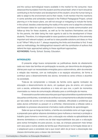 Contradições e Desafios na Educação Brasileira 3 Capítulo 13 147
and the various technological means available in the market for the consumer, have
distanced this foundation from the student and the school itself, when in fact it should be
contributing to the formation and development of this student, since the human being is
able to adapt to the environment and to their needs. It will mention that the insertions
in some activities and schedules imposed in the Political Pedagogical Project, school
planning or in the lesson plans, are still not enough or instigating to include the family
in the school, besides understanding the reality of the same one to adapt the schedules
and foreseen dates for such applications it is necessary to create communication and
follow-up links for these students, as well as for the teachers themselves and also
for the parents, the latter being the main agents to add to the development of these
students. Therefore, it is indispensable to raise questions and debates on this extremely
important and relevant subject, as well as to raise possible solutions and ideas on How
to do? When? Why to do it ?, always respecting the limits and diversities to find. It was
used as methodology, the bibliographical research with the contribution of authors that
defend the topic approached adding to these significant approaches.
KEYWORDS: Family. School. Society. Education.
INTRODUÇÃO
O presente artigo busca compreender as justificativas diante do afastamento
cada vez maior das famílias em participação na escola, por decorrência de obrigações
diárias para suprir as necessidades emergidas para a sobrevivência, além de entender
a relação das mesmas, com as instituições e os espaços educativos, de forma a
contribuir para o desenvolvimento dos alunos, tornando-os seres críticos e atuantes
na sociedade.
Trata-se de compreender a inclusão da família como agente norteador da
educação e desenvolvimento do aluno, em qualquer grau de ensino, em conjunto
com a escola, ambientes educativos e o meio em que vive, a partir de momentos
vivenciados ou meios de comunicação utilizados para a contribuição da mesma.
Énecessáriosuscitarestesassuntosparaquehajaautoanáliseequestionamentos
daspartescontribuintes,natentativadeverificarseocomportamentoeatitudestomadas
por tais estão de acordo com a necessidade, realidade, dificuldade e problemas que
estes alunos enfrentam ou possam vir a enfrentar, intencionando a reflexão sobre a
qualidade no processo educacional e formativo neste ambiente de aprendizagem.
Sabe-se que ao longo da história, a família era concebida como um lugar seguro
e preparado para aplicar afazeres domésticos (para mulheres e meninas) e proteção e
trabalho (para homens e meninos), pois a educação era voltada na aplicabilidade dos
deveres domésticos e o ensino era de total responsabilidade dos pais e a educação
para outras formações era para poucos, ou seja, as crianças passavam mais tempo
com seus pais e outros adultos da família que influenciavam na formação desse ser e
o adaptavam para a sociedade real a que viviam além de já haver a dissociação das
classes dominantes para a classe não dominante.
 