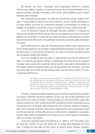 Contradições e Desafios na Educação Brasileira 3 Capítulo 13 148
No decorrer dos anos, a educação sofreu adaptações conforme o período
histórico que estavam vivendo, foi tomando diversos fins em aplicabilidades como o
ensino da ciência, filosofia, matemática, entre outros., pelos trabalhos que iam sendo
impostos pela sociedade.
Até o processo da educação e os meios de convivências sociais, surgirem para
suprir a necessidade de relacionar-se com o próximo, já que a família desintegrava-
se desta prática, por conta do crescimento estrutural e diversidades de função de
trabalho na sociedade, rescindindo os laços coexistentes nessa relação primordial.
A Lei de Diretrizes e Bases da Educação Nacional (LDBEN) e o Estatuto da
Criança e do adolescente (ECA) deixam claro que é obrigatório as escolas fomentarem
relação com as famílias e os pais tem por direito de saber o andamento do processo
educacional do seu filho assim como participar dos eventos propostos pelas instituições
de ensino.
Este artifício tornou-se cada vez mais difícil para as escolas, pois mesmo que de
forma indireta acabavam por carregar a responsabilidade de educar as crianças e não
somente aplicar o processo de ensinamento, por conta da ausência da família diante
das obrigações obtidas pelo trabalho.
Com isto a exigência para dos pais ou responsáveis em cima dos professores
dobra, e o docente que deveria reforçar a metodologia de ensino de forma instigante
e criativa, acaba assumindo o papel de família também, para suprir a necessidade de
fixar alguns hábitos e comportamentos que são aprendidos com os adultos, nos anos
iniciais de cada ser humano, de sua vivência inicial, seus primeiros contatos. Por isso,
é necessário afirmar que,
No entanto, o que não pode ser negado é a importância da família tanto ao nível
das relações sociais, nas quais ela se inscreve, quanto ao nível da vida emocional
de seus membros. É na família, mediadora entre o indivíduo e a sociedade, que
aprendemos a perceber o mundo e a nos situarmos nele. É a formadora da nossa
primeira identidade social. (Reis in Lane e Codo (org.) – Psicologia Social: o homem
em movimento, São Paulo, Editora Brasiliense, 1989.)
Por isso, a criança deve estar preparada para o ingresso na escola, para aprender
e conseguir apreender de forma qualitativa. É claro que não se deve generalizar que
isso ocorrerá em todas as famílias, haverá exceções por diversos motivos, sejam eles
sociais, econômicos, enfim, porém as que têm consciência de que é necessário que as
crianças precisem de atenção, além de doses de amor e carinho, respeito e limitações,
entre outros quesitos verificados pelos pais ou responsáveis, até que ponto pode exigir
ou não das mesmas, contribuindo para seu conhecimento e adaptação à sociedade,
quando estes serão os mediadores primordiais para que essa relação se estabeleça
antes da inserção nas escolas.
Como diz Lutgardes Costa Freire (Streck et. al., 2008, p. 177) “Resumindo, para
os meus pais, família é o que está escrito em um antigo prato português da minha
mãe: “A alegria de uma casa em bem pouco se resume: beijos, abraços, canções,
 