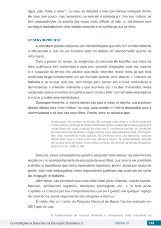 Contradições e Desafios na Educação Brasileira 3 Capítulo 13 149
água, pão, flores e lume”.”, ou seja, as relações e boa convivência começam dentro
de casa com pouco, mas necessário, se este elo é rompido por diversos motivos, se
tem consequências na maioria das vezes muito difíceis de lidar ou até mesmo sem
conseguir reestabelecer uma relação concreta e de confiança que se tinha.
DESENVOLVIMENTO
A sociedade passou impasses por transformações que ocorrem constantemente
e influenciam a vida do ser humano tanto no âmbito do conhecimento quanto da
informação.
Com o passar do tempo, as exigências do mercado de trabalho nas mãos de
obra qualificada, tem aumentado a cada ano, gerando obrigações cada vez maiores
e a ocupação do tempo dos adultos que estão inseridos nesse meio, já que está
sociedade exige indiretamente um ser formado apenas para atender o mercado de
trabalho e se ocupar com isto, sem tempo para pensar em críticas construtivas e
democráticas e entender realmente o que acontece por trás dos favorecidos nessa
sociedade como o envolvido em política assim como a elite (normalmente empresários
e outros grandes empreendedores).
Consequentemente, a maioria destes são pais e mães de família, que precisam
desses ofícios para ‘viver melhor’ (ou seja, para atender o mínimo necessário para a
sobrevivência) e dá isso aos seus filhos. Porém, deve-se ressaltar que,
A educação não começa na escola. Ela começa muito antes e é influenciada por
muitos fatores. Ao longo do desenvolvimento físico e intelectual a criança passa por
várias fases nas quais a escola da vida, isto é, o ambiente familiar, as condições
socioeconômicas da família, o lugar onde se mora, o acesso a meios de informação,
têm uma importância muito grande. Os primeiros anos são decisivos: estudos
demonstram que a criança tem sua estrutura básica de personalidade definida
até os dois anos de idade, muito antes, portanto, do período da escola obrigatória.
(Ceccon et al., 2008, p. 86)
Contudo, essas consequências geram o afugentamento destes nas convivências
escolares e no acompanhamento da educação de seus filhos, que deveria ser prioridade
e direito do trabalhador que tenha dependente registrado, porém, talvez por receio de
perder este meio empregatício, estes responsáveis justificam sua ausência por conta
da obrigação de trabalho.
Além disso, não percebem que essa falha pode gerar violência, evasão escolar,
fracasso, sentimentos negativos, alterações psicológicas, etc., e no final ainda
culparão as crianças por tais comportamentos que será gerado em qualquer espaço
de convivência social, dependendo das situações e motivos.
É valido citar um trecho da Pesquisa Nacional de Saúde Escolar realizada em
2015 que diz que,
O fortalecimento de vínculos familiares é considerado muito importante na
 