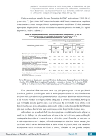 Contradições e Desafios na Educação Brasileira 3 Capítulo 13 150
prevenção de comportamentos de riscos entre jovens e adolescentes. Os pais
e responsáveis estarem atentos às atividades dos adolescentes, estabelecendo
laços de confiança e diálogo e conhecendo suas demandas, colaboram para que
os adolescentes cresçam com segurança. (IBGE, 2016, p. 43).
Pode-se analisar através de uma Pesquisa do IBGE realizada em 2015 (2016)
que mostra, “[...] escolares do 9º ano entrevistados, 66,6% responderam que os pais se
preocupavam com os seus problemas e preocupações, nos últimos 30 dias anteriores
à pesquisa. O percentual para os escolares das escolas privadas foi de 66,9%, e para
as públicas, 66,5% (Tabela 3)”.
Fonte: Ministério da Saúde, com apoio do Ministério da Educação. Pesquisa Nacional de Saúde
Escolar, 2015. IBGE, Coordenação de População e Indicadores Sociais: Rio de Janeiro, IBGE,
2016, p. 45. Disponível em https://biblioteca.ibge.gov.br/visualizacao/livros/liv97870.pdf
Esta pesquisa infere que uma parte dos pais preocupa-se com os problemas
dos filhos, porém a porcentagem ainda é muito pequena diante da importância de se
envolver mais com as crianças para entender os seus meios de sociais de convivências
e até mesmo mediar o comportamento adequado a tomar na sociedade, tanto para
sua formação cidadã quanto para sua formação de identidade. Esta última será
determinante para a sua atuação na sociedade, onde os indivíduos serão identificados
pela sua conduta, da maneira que as consequências dependerão de seus atos.
Além disso, as grandes influências tecnológicas e midiáticas também alteram a
essência do diálogo, da interação frente a frente entre os indivíduos, pois a utilização
inadequada dos meios e o controle que a mídia tem para influenciar os nascidos na
era de auge dessas tecnologias, além de conseguirem dominar essas tecnologias,
usufruem muitas vezes erroneamente e sem limites impostos pelos que deveriam
acompanhar essa utilização, no caso a família, também há um grande bloqueio
 