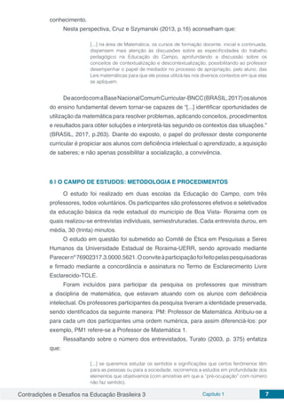 Contradições e Desafios na Educação Brasileira 3 Capítulo 1 7
conhecimento.
Nesta perspectiva, Cruz e Szymanski (2013, p.16) aconselham que:
[...] na área de Matemática, os cursos de formação docente, inicial e continuada,
dispensem mais atenção às discussões sobre as especificidades do trabalho
pedagógico na Educação do Campo, aprofundando a discussão sobre os
conceitos de contextualização e descontextualização, possibilitando ao professor
desempenhar o papel de mediador no processo de apropriação, pelo aluno, das
Leis matemáticas para que ele possa utilizá-las nos diversos contextos em que elas
se apliquem.
DeacordocomaBaseNacionalComumCurricular-BNCC(BRASIL,2017)osalunos
do ensino fundamental devem tornar-se capazes de “[...] identificar oportunidades de
utilização da matemática para resolver problemas, aplicando conceitos, procedimentos
e resultados para obter soluções e interpretá-las segundo os contextos das situações.”
(BRASIL, 2017, p.263). Diante do exposto, o papel do professor deste componente
curricular é propiciar aos alunos com deficiência intelectual o aprendizado, a aquisição
de saberes; e não apenas possibilitar a socialização, a convivência.
6 | 	O CAMPO DE ESTUDOS: METODOLOGIA E PROCEDIMENTOS
O estudo foi realizado em duas escolas da Educação do Campo, com três
professores, todos voluntários. Os participantes são professores efetivos e seletivados
da educação básica da rede estadual do município de Boa Vista- Roraima com os
quais realizou-se entrevistas individuais, semiestruturadas. Cada entrevista durou, em
média, 30 (trinta) minutos.
O estudo em questão foi submetido ao Comitê de Ética em Pesquisas a Seres
Humanos da Universidade Estadual de Roraima-UERR, sendo aprovado mediante
Parecernº76902317.3.0000.5621.Oconviteàparticipaçãofoifeitopelaspesquisadoras
e firmado mediante a concordância e assinatura no Termo de Esclarecimento Livre
Esclarecido-TCLE.
Foram incluídos para participar da pesquisa os professores que ministram
a disciplina de matemática, que estavam atuando com os alunos com deficiência
intelectual. Os professores participantes da pesquisa tiveram a identidade preservada,
sendo identificados da seguinte maneira: PM: Professor de Matemática. Atribuiu-se a
para cada um dos participantes uma ordem numérica, para assim diferenciá-los: por
exemplo, PM1 refere-se a Professor de Matemática 1.
Ressaltando sobre o número dos entrevistados, Turato (2003, p. 375) enfatiza
que:
[...] se queremos estudar os sentidos e significações que certos fenômenos têm
para as pessoas ou para a sociedade, recorremos a estudos em profundidade dos
elementos que objetivamos (com amostras em que a “pré-ocupação” com número
não faz sentido).
 