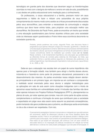Contradições e Desafios na Educação Brasileira 3 Capítulo 13 151
tecnológico em grande parte dos docentes que deveriam seguir as transformações
ocorridas no meio com o desígnio de melhorar o ensino em sala de aula, possibilitando
o uso destes em prática educacional como mediação para o conhecimento.
Os professores, o corpo educacional e a família, precisam incluir em seus
seguimentos o hábito de fazer e refazer uma autoanálise de seus próprios
comportamentos do mesmo modo como aceitar as críticas provavelmente discursadas
pelos seus alunos/filhos, para entender a necessidade da comunicação e relação
contínua que deve haver entres todos, para propiciar uma educação melhor aos
alunos/filhos. No Dicionário de Paulo Freire, pode-se encontrar um trecho que remete
a uma educação questionadora para formar atuantes críticos para uma sociedade
onde os interesses sejam questionados e Freire infere essa ocorrência decorrente na
sociedade quando diz,
Portanto, jamais podemos nos curvar, segundo Freire, aos discursos fáceis e
pragmáticos que apenas reforçam a lógica do mercado. Igualmente, o desafio de
uma educação progressista é construir alternativas aos processos domesticadores
da indústria cultural, que busca homogeneizar as formas de pensamento e alienar
nossas consciências diante da realidade que constitui nosso ser no mundo.
Nesse contexto, é de fundamental importância uma educação que problematize
as diferentes formas de controle pelos sistemas de informação, da mídia, que
pretendem formar a opinião pública segundo os interesses dos poderosos e da
política hegemônica, hoje liderada pelo imperialismo norte-americano. (apud Streck
et. al., 2008, p. 20)
Sabe-se que a educação nas escolas tem um papel de suma importância não
apenas para a formação cidadã, mas também para atingir a família desses alunos,
incluindo-os e fazendo-os como parte do processo educacional, psicossocial e do
desenvolvimento dos mesmos. As partes envolvidas nessa relação devem atentar-
se principalmente e em primeiro lugar, em importar-se em conhecer e compreender
a realidade social vivenciada pelos seus alunos e adaptar metodologias para
as aplicações em sala de aula assim como situações instigantes com o intuito de
aproximar essas famílias em vulnerabilidade social. A inclusão das famílias não deve
estar apenas inclusos nos Projetos Políticos Pedagógicos (PPP´s), planejamentos ou
planos de aula, por estar apenas para constar, mas sim como parte de ações sociais,
complementares e contínuas à formação de seres que contribuem para a sociedade
e capacitados em julgar seus atos assim como assumir as possíveis conseqüências,
porém tentando não gerar problemas para o próximo, as diferenças serão encontradas
no dia a dia e devem ser respeitadas. Com isto,
O pensamento pedagógico freiriano é provocativo e instigante por que está sempre
em movimento, aberto às diferenças culturais e aos novos desafios diante das
realidades sociais. Freire é um pensador que não apenas propõe o diálogo como
caminho para a educação, mas constrói um pensamento profundamente dialógico.
Para todos os que atuam em educação, ele continua a ser um autor central na
discussão teórica e na inspiração de práticas inovadoras em relação às formas
alternativas e criativas de cada projeto pedagógico que lute pela emancipação. A
 