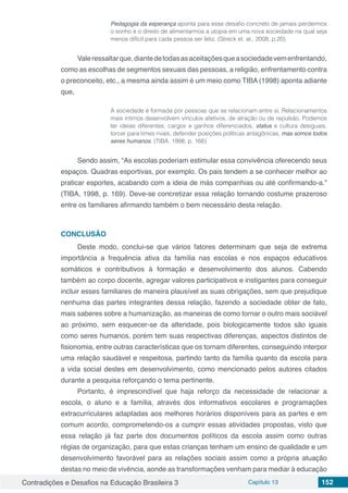 Contradições e Desafios na Educação Brasileira 3 Capítulo 13 152
Pedagogia da esperança aponta para esse desafio concreto de jamais perdermos
o sonho e o direito de alimentarmos a utopia em uma nova sociedade na qual seja
menos difícil para cada pessoa ser feliz. (Streck et. al., 2008, p.20)
Valeressaltarque,diantedetodasasaceitaçõesqueasociedadevemenfrentando,
como as escolhas de segmentos sexuais das pessoas, a religião, enfrentamento contra
o preconceito, etc., a mesma ainda assim é um meio como TIBA (1998) aponta adiante
que,
A sociedade é formada por pessoas que se relacionam entre si. Relacionamentos
mais íntimos desenvolvem vínculos afetivos, de atração ou de repulsão. Podemos
ter ideias diferentes, cargos e ganhos diferenciados, status e cultura desiguais,
torcer para times rivais, defender posições políticas antagônicas, mas somos todos
seres humanos. (TIBA, 1998. p. 166)
Sendo assim, “As escolas poderiam estimular essa convivência oferecendo seus
espaços. Quadras esportivas, por exemplo. Os pais tendem a se conhecer melhor ao
praticar esportes, acabando com a ideia de más companhias ou até confirmando-a.”
(TIBA, 1998, p. 169). Deve-se concretizar essa relação tornando costume prazeroso
entre os familiares afirmando também o bem necessário desta relação.
CONCLUSÃO
Deste modo, conclui-se que vários fatores determinam que seja de extrema
importância a frequência ativa da família nas escolas e nos espaços educativos
somáticos e contributivos à formação e desenvolvimento dos alunos. Cabendo
também ao corpo docente, agregar valores participativos e instigantes para conseguir
incluir esses familiares de maneira plausível as suas obrigações, sem que prejudique
nenhuma das partes integrantes dessa relação, fazendo a sociedade obter de fato,
mais saberes sobre a humanização, as maneiras de como tornar o outro mais sociável
ao próximo, sem esquecer-se da alteridade, pois biologicamente todos são iguais
como seres humanos, porém tem suas respectivas diferenças, aspectos distintos de
fisionomia, entre outras características que os tornam diferentes, conseguindo interpor
uma relação saudável e respeitosa, partindo tanto da família quanto da escola para
a vida social destes em desenvolvimento, como mencionado pelos autores citados
durante a pesquisa reforçando o tema pertinente.
Portanto, é imprescindível que haja reforço da necessidade de relacionar a
escola, o aluno e a família, através dos informativos escolares e programações
extracurriculares adaptadas aos melhores horários disponíveis para as partes e em
comum acordo, comprometendo-os a cumprir essas atividades propostas, visto que
essa relação já faz parte dos documentos políticos da escola assim como outras
régias de organização, para que estas crianças tenham um ensino de qualidade e um
desenvolvimento favorável para as relações sociais assim como a própria atuação
destas no meio de vivência, aonde as transformações venham para mediar à educação
 