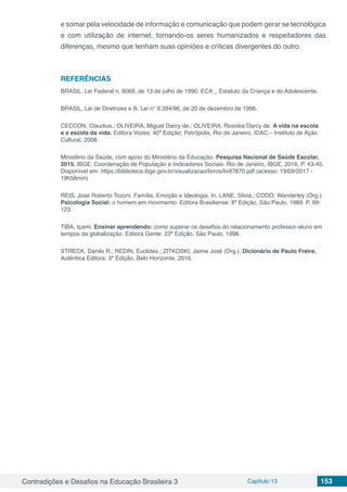 Contradições e Desafios na Educação Brasileira 3 Capítulo 13 153
e somar pela velocidade de informação e comunicação que podem gerar se tecnológica
e com utilização de internet, tornando-os seres humanizados e respeitadores das
diferenças, mesmo que tenham suas opiniões e críticas divergentes do outro.
REFERÊNCIAS
BRASIL. Lei Federal n. 8069, de 13 de julho de 1990. ECA _ Estatuto da Criança e do Adolescente.
BRASIL, Lei de Diretrizes e B. Lei n° 9.394/96, de 20 de dezembro de 1996.
CECCON, Claudius.; OLIVEIRA, Miguel Darcy de.; OLIVEIRA, Rosiska Darcy de. A vida na escola
e a escola da vida. Editora Vozes: 40ª Edição, Petrópolis, Rio de Janeiro, IDAC – Instituto de Ação
Cultural, 2008.
Ministério da Saúde, com apoio do Ministério da Educação. Pesquisa Nacional de Saúde Escolar,
2015. IBGE, Coordenação de População e Indicadores Sociais: Rio de Janeiro, IBGE, 2016. P. 43-45.
Disponível em: https://biblioteca.ibge.gov.br/visualizacao/livros/liv97870.pdf (acesso: 19/09/2017 -
19h58min)
REIS, José Roberto Tozoni. Família, Emoção e Ideologia, In; LANE, Silvia.; CODO, Wanderley (Org.).
Psicologia Social: o homem em movimento. Editora Brasiliense: 8ª Edição, São Paulo, 1989. P. 99-
123.
TIBA, Içami. Ensinar aprendendo: como superar os desafios do relacionamento professor-aluno em
tempos da globalização. Editora Gente: 23ª Edição, São Paulo, 1998.
STRECK, Danilo R.; REDIN, Euclides.; ZITKOSKI, Jaime José (Org.). Dicionário de Paulo Freire.
Autêntica Editora: 3ª Edição, Belo Horizonte, 2016.
 
