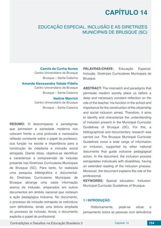Contradições e Desafios na Educação Brasileira 3 Capítulo 14 154
EDUCAÇÃO ESPECIAL, INCLUSÃO E AS DIRETRIZES
MUNICIPAIS DE BRUSQUE (SC)
CAPÍTULO 14
doi
Camila da Cunha Nunes
Centro Universitário de Brusque
Brusque – Santa Catarina
Amanda Alexssandra Vailate Fidelis
Centro Universitário de Brusque
Brusque – Santa Catarina
Nadine Manrich
Centro Universitário de Brusque
Brusque – Santa Catarina
RESUMO: O descompasso e paradigmas
que permeiam a sociedade moderna nos
colocam frente a uma profunda e necessária
reflexão constante sobre o papel do professor,
sua função na escola e importância para a
construção da cidadania e inclusão social
almejada. Diante disso, objetiva-se identificar
e caracterizar a compreensão de inclusão
presente nas Diretrizes Curriculares Municipais
de Brusque (SC). Para tanto, foi realizada
uma pesquisa bibliográfica e documental.
As Diretrizes Curriculares Municipais de
Brusque abrange uma vasta informação
acerca da inclusão, amparados em outros
documentos em âmbito nacional que norteiam
a ação pedagógica inclusiva. No documento,
o processo de inclusão extrapola os indivíduos
com deficiência, tendo uma leitura ampliada
do processo de inclusão. Ainda, o documento
explicita o papel do profissional.
PALAVRAS-CHAVE: Educação Especial.
Inclusão. Diretrizes Curriculares Municipais de
Brusque.
ABSTRACT: The mismatch and paradigms that
permeate modern society place us before a
deep and necessary constant reflection on the
role of the teacher, his function in the school and
importance for the construction of the citizenship
and social inclusion aimed. Therefore, it aims
to identify and characterize the understanding
of inclusion present in the Municipal Curricular
Guidelines of Brusque (SC). For this, a
bibliographical and documentary research was
carried out. The Brusque Municipal Curricular
Guidelines cover a wide range of information
on inclusion, supported by other national
documents that guide inclusive pedagogical
action. In the document, the inclusion process
extrapolates individuals with disabilities, having
an extended reading of the inclusion process.
Moreover, the document explains the role of the
professional.
KEYWORDS: Special education. Inclusion.
Municipal Curricular Guidelines of Brusque.
1 | 	INTRODUÇÃO
Historicamente, pode-se situar o
pensamento sobre as pessoas com deficiência
 