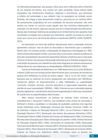 Contradições e Desafios na Educação Brasileira 3 Capítulo 14 155
em diferentes perspectivas. Isso porque o olhar para com o diferente sofreu influência
de um conjunto de fatores, que mudam em cada sociedade. Esses fatores estão
associados aos fundamentos filosóficos, religiosos e econômicos, que permeiam
a história da humanidade e que refletem hoje no paradigma da inclusão social.
Contudo, até chegar a esse pensamento moderno, percorreu-se um caminho difícil.
Os pensamentos pragmáticos de uma sociedade, de recursos escassos, não viam
sentido em manter no convívio social alguém que não contribuía efetivamente na
produção. Ou até mesmo, algumas crenças levaram à estigmatização dos deficientes.
Apesar das mudanças históricas de paradigmas do fortalecimento dos aspectos mais
humanistas na relação com a pessoa com deficiência, também se revela um culto ao
corpo que nunca se viu de forma tão efetiva e massificada (BRITO; LUNA; DUARTE,
2010).
As discussões em torno das políticas educacionais sobre a educação inclusiva
apresentam avanços. Isso se deve as discussões e documentos que a subsidiam.
Dentre eles, no contexto escolar, a Declaração de Salamanca homologada em 1994,
desenvolvida pelas Nações Unidas, que trata sobre os princípios, políticas e práticas na
área das necessidades educacionais específicas ofereceu préstimos para a educação
inclusiva no Brasil. Isso porque a Declaração demanda que os Estados assegurem que
a educação de pessoas com deficiência seja parte integrante do sistema educacional,
independente de suas diferenças ou desigualdades (OREALC/UNESCO, 1994).
Apartir da Declaração de Salamanca, em 1996 desenvolveu-se a Lei de Diretrizes
e Bases (LDB) que traz consigo pontos determinantes para o processo de inclusão da
pessoa com deficiência na escola de ensino regular. Isto é, no art. 59, inciso I, está
expresso que os sistemas de ensino assegurarão aos educandos com deficiência,
transtornos globais do desenvolvimento e altas habilidades ou superdotação
“currículos, métodos, técnicas, recursos educativos e organização específica, para
atender às suas necessidades” (BRASIL, 1996). Entende-se que a educação especial
garante legalmente o atendimento educacional especializado a todos que necessitam
de acordo com as especificidades determinadas.
Além desses documentos, as políticas de inclusão foram inúmeras se
considerarmos o transcorrer histórico, que fortalecem esse prisma de discussão e
reinteram o direito a igualdade e a educação de qualidade, podemos citar algumas
outras referências como: Declaração Universal dos Direitos Humanos (1948); Lei
de Diretrizes e Bases da Educação Nacional (1961); Lei de Diretrizes e Bases da
Educação Nacional (1971); Declaração dos direitos das pessoas deficientes (1975);
Constituição Federal (1988); Estatuto da Criança e doAdolescente (1990); Conferência
Mundial sobre Educação para Todos: Declaração de Jomtien (1990); Política Nacional
de Educação Especial MEC (1994); Convenção de Guatemala (1999); Declaração
Internacional de Montreal sobre inclusão (2001); Diretrizes Nacionais para a Educação
Especial (2001); Plano Nacional de Educação (2001); Declaração de Caracas (2002);
Estatuto da Pessoa com Deficiência (2006); Convenção sobre os Direitos das
 