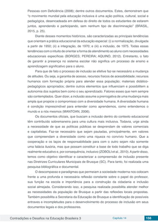 Contradições e Desafios na Educação Brasileira 3 Capítulo 14 156
Pessoas com Deficiência (2008); dentre outros documentos. Estes, demonstram que
“o movimento mundial pela educação inclusiva é uma ação política, cultural, social e
pedagógica, desencadeada em defesa do direito de todos os estudantes de estarem
juntos, aprendendo e participando, sem nenhum tipo de discriminação” (BRASIL,
2015, p. 25).
Diante desses momentos históricos, são caracterizadas as principais tendências
que orientam a prática educacional da educação especial: (i) a normalização, divulgada
a partir de 1950; (ii) a integração, de 1970; e (iii) a inclusão, de 1975. Todas essas
tendências com o intuito de orientar a forma de atendimento ao aluno com necessidades
educacionais específicas (BORGES; PEREIRA; AQUINO, 2012). Entretanto, o fato
de garantir a presença no sistema escolar não significa um processo de ensino e
aprendizagem significativo para o aluno.
Para que de fato o processo de inclusão se efetive faz-se necessário a mudança
de atitudes. Ou seja, a garantia de acesso, recursos físicos de acessibilidade; recursos
humanos com formação própria para atender essa população; materiais didático-
pedagógicos apropriados; dentre outros elementos que influenciam e possibilitem a
autonomia dos sujeitos bem como o seu aprendizado. Fatores esses que nem sempre
são contemplados. Quer dizer, a inclusão assume a prerrogativa de uma mudança mais
ampla que propicie o compromisso com a diversidade humana. A diversidade humana
é condição imprescindível para entender como aprendemos, como entendemos o
mundo e a nós mesmos (MANTOAN, 2006).
Os documentos oficiais, que buscam a inclusão dentro do contexto educacional
têm contribuído sobremaneira para uma cultura mais inclusiva. Todavia, urge ainda
a necessidade de que as políticas públicas se desprendam de valores comerciais
e capitalistas. Faz-se necessário que sejam pautadas, principalmente, em valores
que compreendam a diversidade como uma riqueza no convívio humano. Que a
cooperação e os laços de responsabilidade para com o outro sejam não somente
uma falácia ilusória, mas que possam constituir a base de todo trabalho que se diga
realmente educativo e, por consequência, inclusivo (ZOBOLI et al., 2010).Apartir disso,
temos como objetivo identificar e caracterizar a compreensão de inclusão presente
nas Diretrizes Curriculares Municipais de Brusque (SC). Para tanto, foi realizada uma
pesquisa bibliográfica e documental.
O descompasso e paradigmas que permeiam a sociedade moderna nos colocam
frente a uma profunda e necessária reflexão constante sobre o papel do professor,
sua função na escola e importância para a construção da cidadania e inclusão
social almejada. Considerando isso, a pesquisa realizada possibilita atender melhor
as necessidades da população de Brusque a partir das reflexões locais propostas.
Também possibilita a Secretaria da Educação de Brusque a identificação de possíveis
entraves e incompletudes para o desenvolvimento do processo de inclusão em seus
documentos legais e dos professores.
 