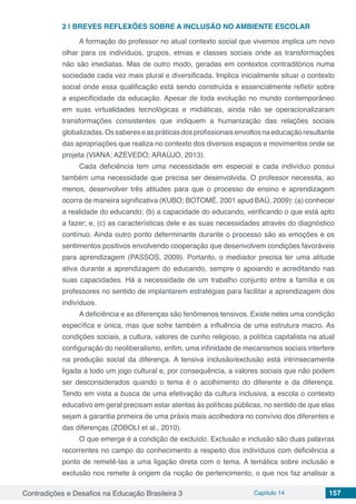 Contradições e Desafios na Educação Brasileira 3 Capítulo 14 157
2 | 	BREVES REFLEXÕES SOBRE A INCLUSÃO NO AMBIENTE ESCOLAR
A formação do professor no atual contexto social que vivemos implica um novo
olhar para os indivíduos, grupos, etnias e classes sociais onde as transformações
não são imediatas. Mas de outro modo, geradas em contextos contraditórios numa
sociedade cada vez mais plural e diversificada. Implica inicialmente situar o contexto
social onde essa qualificação está sendo construída e essencialmente refletir sobre
a especificidade da educação. Apesar de toda evolução no mundo contemporâneo
em suas virtualidades tecnológicas e midiáticas, ainda não se operacionalizaram
transformações consistentes que indiquem a humanização das relações sociais
globalizadas.Ossabereseaspráticasdosprofissionaisenvoltosnaeducaçãoresultante
das apropriações que realiza no contexto dos diversos espaços e movimentos onde se
projeta (VIANA; AZEVEDO; ARAÚJO, 2013).
Cada deficiência tem uma necessidade em especial e cada indivíduo possui
também uma necessidade que precisa ser desenvolvida. O professor necessita, ao
menos, desenvolver três atitudes para que o processo de ensino e aprendizagem
ocorra de maneira significativa (KUBO; BOTOMÉ, 2001 apud BAÚ, 2009): (a) conhecer
a realidade do educando; (b) a capacidade do educando, verificando o que está apto
a fazer; e, (c) as características dele e as suas necessidades através do diagnóstico
contínuo. Ainda outro ponto determinante durante o processo são as emoções e os
sentimentos positivos envolvendo cooperação que desenvolvem condições favoráveis
para aprendizagem (PASSOS, 2009). Portanto, o mediador precisa ter uma atitude
ativa durante a aprendizagem do educando, sempre o apoiando e acreditando nas
suas capacidades. Há a necessidade de um trabalho conjunto entre a família e os
professores no sentido de implantarem estratégias para facilitar a aprendizagem dos
indivíduos.
A deficiência e as diferenças são fenômenos tensivos. Existe neles uma condição
específica e única, mas que sofre também a influência de uma estrutura macro. As
condições sociais, a cultura, valores de cunho religioso, a política capitalista na atual
configuração do neoliberalismo, enfim, uma infinidade de mecanismos sociais interfere
na produção social da diferença. A tensiva inclusão/exclusão está intrinsecamente
ligada a todo um jogo cultural e, por consequência, a valores sociais que não podem
ser desconsiderados quando o tema é o acolhimento do diferente e da diferença.
Tendo em vista a busca de uma efetivação da cultura inclusiva, a escola o contexto
educativo em geral precisam estar atentas às políticas públicas, no sentido de que elas
sejam a garantia primeira de uma práxis mais acolhedora no convívio dos diferentes e
das diferenças (ZOBOLI et al., 2010).
O que emerge é a condição de excluído. Exclusão e inclusão são duas palavras
recorrentes no campo do conhecimento a respeito dos indivíduos com deficiência a
ponto de remetê-las a uma ligação direta com o tema. A temática sobre inclusão e
exclusão nos remete à origem da noção de pertencimento, o que nos faz analisar a
 