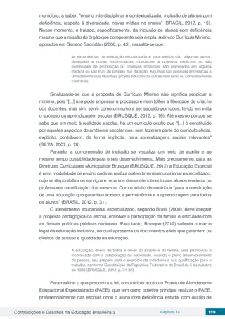 Contradições e Desafios na Educação Brasileira 3 Capítulo 14 159
município, a saber: “ensino interdisciplinar e contextualizado, inclusão de alunos com
deficiência, respeito à diversidade, novas mídias no ensino” (BRASIL, 2012, p. 16).
Nesse momento, é tratado, especificamente, da inclusão de alunos com deficiência
mesmo que a missão do órgão que competente seja ampla. Além do Currículo Mínimo,
apoiados em Gimeno Sacristán (2000, p. 43), ressalta-se que:
as experiências na educação escolarizada e seus efeitos são, algumas vezes,
desejadas e outras, incontroladas; obedecem a objetivos explícitos ou são
expressões de proposição ou objetivos implícitos; são planejados em alguma
medida ou são fruto de simples fluir da ação. Algumas são positivas em relação a
uma determinada filosofia e projeto educativo e outras nem tanto ou completamente
contrárias.
Sinalizando-se que a proposta de Currículo Mínimo não significa propiciar o
mínimo, pois “[...] não pode engessar o processo e nem tolher a liberdade de criação
dos docentes, mas sim, servir como um rumo a ser seguido por todos, tendo em vista
o sucesso da aprendizagem escolar (BRUSQUE, 2012, p. 16). Até mesmo porque se
sabe que em meio à realidade escolar, há um currículo oculto que “[...] é constituído
por aqueles aspectos do ambiente escolar que, sem fazerem parte do currículo oficial,
explícito, contribuem, de forma implícita, para aprendizagens sociais relevantes”
(SILVA, 2007, p. 78).
Paralelo, a compreensão de inclusão se visualiza um meio de auxílio e ao
mesmo tempo possibilidade para o seu desenvolvimento. Mais precisamente, para as
Diretrizes Curriculares Municipal de Brusque (BRUSQUE, 2012) a Educação Especial
é uma modalidade de ensino onde se realiza o atendimento educacional especializado,
cujo se disponibiliza os serviços e recursos desse atendimento aos alunos e orienta os
professores na utilização dos mesmos. Com o intuito de contribuir “para a construção
de uma educação que garanta o acesso, a permanência e a aprendizagem para todos
os alunos” (BRASIL, 2012, p. 31).
O atendimento educacional especializado, segundo Brasil (2008), deve integrar
a proposta pedagógica da escola, envolver a participação da família e articulado com
as demais políticas públicas nacionais. Para tanto, Brusque (2012) salienta o marco
legal da educação inclusiva, no qual apresenta os documentos e leis que garantem os
direitos de acesso e igualdade na educação.
A educação, direito de todos e dever do Estado e da família, será promovida e
incentivada com a colaboração da sociedade, visando o pleno desenvolvimento
da pessoa, seu preparo para o exercício da cidadania e sua qualificação para o
trabalho, conforme Constituição da República Federativa do Brasil de 5 de outubro
de 1988 (BRUSQUE, 2012, p. 31-32).
	
Para realizar o que preconiza a lei, o município adotou o Projeto de Atendimento
Educacional Especializado (PAEE), que tem como objetivo principal realizar o PAEE,
preferencialmente nas escolas onde o aluno com deficiência estuda, com auxílio de
 