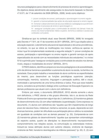 Contradições e Desafios na Educação Brasileira 3 Capítulo 14 160
recursos pedagógicos para o desenvolvimento do processo de ensino e aprendizagem.
Os objetivos desse atendimento são assegurados no documento baseado no Decreto
nº 6.571, de 17 de setembro de 2008 (BRASIL, 2008), tendo como objetivos:
I - prover condições de acesso, participação e aprendizagem no ensino regular;
II - garantir a transversalidade das ações da educação especial no ensino regular;
III - fomentar o desenvolvimento de recursos didáticos e pedagógicos que eliminem
as barreiras no processo de ensino e aprendizagem; e
IV - assegurar condições para a continuidade de estudos nos demais níveis de
ensino nos níveis fundamental, médio e superior, de forma a viabilizar o acesso aos
conteúdos curriculares.
Sinaliza-se que no contexto atual, esse Decreto (BRASIL, 2008) foi revogado
pelo Decreto nº 7.611, de 17 de novembro de 2011 (BRASIL, 2011) que dispõe sobre a
educação especial, o atendimento educacional especializado e dá outras providências,
no entanto, no que se refere as modificações nos incisos, verificou-se apenas no
inciso I que foi complementado recebendo a seguinte redação “I - prover condições de
acesso, participação e aprendizagem no ensino regular e garantir serviços de apoio
especializados de acordo com as necessidades individuais dos estudantes;” e o inciso
IV foi suprimido para “assegurar condições para a continuidade de estudos nos demais
níveis, etapas e modalidades de ensino” (BRASIL, 2011).
O PAEE elabora, identifica e prepara os recursos pedagógicos e de acessibilidade,
a fim de eliminar barreiras e possibilitar a autonomia do aluno na escola, na família e na
sociedade. Esse projeto trabalha a necessidade do aluno conforme as especificidades
do mesmo, para desenvolver as funções psicológicas superiores (atenção,
concentração, memória, raciocínio, linguagem e percepção auditiva, tátil e visual,
motricidade e pensamento) de uma forma dinâmica e lúdica. Para que esse trabalho
ocorra, considera-se primordial o diálogo entre o professor de Educação Especial e os
demais professores que atuam com o aluno com deficiência.
Embora, por vezes, o documento (BRUSQUE, 2012) aborde somente o aluno
com deficiência, o PAEE atende a três grupos diferentes. Isto é, os alunos da Rede
Pública de Ensino que apresentam algum tipo de (1) deficiência; (2) transtornos globais
de desenvolvimento e/ou (3) com altas habilidades (superdotação). Como expresso no
documento, (1) alunos com deficiência são “aqueles que têm impedimentos de longo
prazo de natureza física, intelectual, mental ou sensorial, os quais, deparando-se com
diversas barreiras, podem ter dificultada sua participação plena e efetiva na sociedade
em igualdade de condições com as demais pessoas” (p. 33). Compreende-se com
(2) transtornos globais do desenvolvimento “aqueles que apresentam sintomatologia
do espectro autista, quadro de alterações no desenvolvimento neuropsicomotor,
comprometimento nas relações sociais, na comunicação ou estereotipias motoras.
Incluem-se nessa definição alunos com autismo clássico, síndrome de Asperger,
síndrome de Rett, transtorno desintegrativo da infância (psicoses)” (p. 33). E, (3) com
 