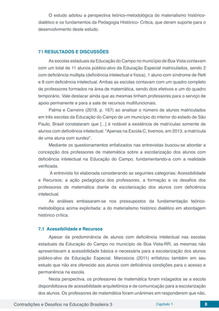 Contradições e Desafios na Educação Brasileira 3 Capítulo 1 8
O estudo adotou a perspectiva teórico-metodológica do materialismo histórico-
dialético e os fundamentos da Pedagogia Histórico- Critica, que deram suporte para o
desenvolvimento deste estudo.
7 | 	RESULTADOS E DISCUSSÕES
As escolas estaduais da Educação do Campo no município de Boa Vista contavam
com um total de 11 alunos público-alvo da Educação Especial matriculados, sendo 2
com deficiência múltipla (deficiência intelectual e física), 1 aluno com síndrome de Rett
e 8 com deficiência intelectual. Ambas as escolas contavam com um quadro completo
de professores formados na área de matemática, sendo dois efetivos e um do quadro
temporário. Vale destacar ainda que as mesmas tinham professores para o serviço de
apoio permanente e para a sala de recursos multifuncionais.
Palma e Carneiro (2018, p. 167) ao analisar o número de alunos matriculados
em três escolas da Educação do Campo de um município do interior do estado de São
Paulo, Brasil constataram que [...] é notável a existência de matrículas somente de
alunos com deficiência intelectual. “Apenas na Escola C, tivemos, em 2013, a matrícula
de uma aluna com surdez”.
Mediante os questionamentos enfatizados nas entrevistas buscou-se abordar a
concepção dos professores de matemática sobre a escolarização dos alunos com
deficiência intelectual na Educação do Campo, fundamentando-a com a realidade
verificada.
A entrevista foi elaborada considerando as seguintes categorias: Acessibilidade
e Recursos; a ação pedagógica dos professores, a formação e os desafios dos
professores de matemática diante da escolarização dos alunos com deficiência
intelectual.
As análises embasaram-se nos pressupostos da fundamentação teórico-
metodológica acima explicitada: a do materialismo histórico dialético em abordagem
histórico crítica.
7.1	 Acessibilidade e Recursos
Apesar da predominância de alunos com deficiência intelectual nas escolas
estaduais da Educação do Campo no município de Boa Vista-RR, as mesmas não
apresentavam a acessibilidade básica e necessária para a escolarização dos alunos
público-alvo da Educação Especial. Marcoccia (2011) enfatizou também em seu
estudo que não era oferecido aos alunos com deficiência condições para o acesso e
permanência na escola.
Nesta perspectiva, os professores de matemática foram indagados se a escola
disponibilizava de acessibilidade arquitetônica e de comunicação para a escolarização
dos alunos. Os professores de matemática foram unânimes em responderem que não,
 