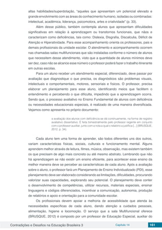 Contradições e Desafios na Educação Brasileira 3 Capítulo 14 161
altas habilidades/superdotação, “aqueles que apresentam um potencial elevado e
grande envolvimento com as áreas do conhecimento humano, isoladas ou combinadas:
intelectual, acadêmica, liderança, psicomotora, artes e criatividade” (p. 33).
Além desse público, também contempla alunos que apresentam dificuldades
significativas em relação à aprendizagem ou transtornos funcionais, que nãos e
caracterizam como deficiências, tais como: Dislexia, Disgrafia, Discalculia, Déficit de
Atenção e Hiperatividade. Para esse acompanhamento orienta os professores, pais e
demais profissionais da unidade escolar. O atendimento e acompanhamento ocorrem
nas chamadas salas multifuncionais que são instaladas conforme o número de alunos
que necessitem desse atendimento, visto que a quantidade de alunos mínimos deve
ser dez, caso não se alcance esse número o professor poderá fazer o trabalho itinerante
em outras escolas.
Para um aluno receber um atendimento especial, diferenciado, deve passar por
avaliação que diagnostique o que precisa, os diagnósticos são problemas visuais,
intelectuais e comportamentais, motores, sensoriais e físicos. O professor, precisa
elaborar um planejamento para esse aluno, identificando meios que facilitem o
entendimento e percebendo o que dificulta, impedindo que a aprendizagem ocorra.
Sendo que, o processo avaliativo no Ensino Fundamental de alunos com deficiência
ou necessidades educacionais especiais, é realizado de uma maneira diversificada.
Vejamos como apresenta no próprio documento:
a avaliação dos alunos com deficiência se dá continuamente, na forma de registro
avaliativo dissertativo. É feita bimestralmente pelo professor regente em conjunto
com o professor auxiliar, junto com a nota a qual o relatório a justifica [...] (BRUSQUE,
2012, p. 34).
Cada aluno tem uma forma de aprender, são todos diferentes uns dos outros,
variam características físicas, sociais, culturais e funcionamento mental. Alguns
aprendem melhor através de leitura, filmes, música, observação, mas existem também
os que precisam de algo mais concreto ou até mesmo abstrato. Lembrando que não
há aprendizagem se não existir um ensino eficiente, para acontecer esse ensino da
melhor maneira deve se perceber as características de cada aluno. Após a avaliação
sobre o aluno, o professor fará um Planejamento de Ensino Individualizado (PDI), esse
planejamento deve ser elaborado considerando as limitações, dificuldades, procurando
valorizar suas capacidades, explorando seu potencial. O planejamento deve conter
o desenvolvimento de competências, utilizar recursos, materiais especiais, ensinar
linguagens e códigos diferenciados, incentivar a comunicação, autonomia, produção
de relatórios e apoio e orientação para a comunidade escolar.
Os profissionais devem apoiar a melhoria de acessibilidade que atenda às
necessidades específicas de cada aluno, dando atenção a cuidados pessoais,
alimentação, higiene e locomoção. O serviço que a sala Multifuncional oferece
(BRUSQUE, 2012) é composto por um professor de Educação Especial, auxiliar do
 