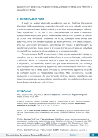 Contradições e Desafios na Educação Brasileira 3 Capítulo 14 162
educando com deficiência, intérprete de libras, professor de libras, guia intérprete e
transcritor em Braille.
4 | 	CONSIDERAÇÕES FINAIS
A partir da análise elaborada percebemos que as Diretrizes Curriculares
Municipais de Brusque abrange uma vasta informação acerca da inclusão, amparados
em outros documentos em âmbito nacional que norteiam a ação pedagógica inclusiva.
Como apresentado no decorrer do texto, nos parece que, por vezes, o documento
apresenta contradição, pois quando disserta sobre inclusão trata somente de inclusão
de alunos com deficiência. Entretanto, no PAEE, contempla tanto alunos com
deficiência, como com transtornos globais de desenvolvimento, com altas habilidades,
e/ou que apresentam dificuldades significativas em relação à aprendizagem ou
transtornos funcionais. Diante disso, o processo de inclusão extrapola os indivíduos
com deficiência, tendo uma leitura ampliada do processo de inclusão.
Percebe-se que o PAEE apresenta como deve ocorrer a educação inclusiva no
município, que acontece de maneira diversificada e acompanhada por profissionais
qualificados. Ainda, o documento explicita o papel do profissional. Ressaltamos
a importância, sobretudo dos profissionais que atuam diretamente com a criança
com necessidades educacionais específicas tenha conhecimento sobre essa área,
no documento não é citado sobre formação ou conhecimento específico por parte
do professor quanto às necessidades específicas. Mais precisamente, quando
sinalizamos a necessidade de uma formação continua, estamos ressaltando que
devemos compreender as necessidades específicas além do estabelecimento de uma
forma de comunicação com os indivíduos.
REFERÊNCIAS
BAÚ, Jorgiana; KUBO, Olga Mitsue. Educação Especial e a capacitação do professor para o
ensino. Curitiba: Juruá, 2009.
BORGES, Maria Célia Dalberio; PEREIRA, Helena de Ornellas Sivieri; AQUINO, Orlando Fernández.
Inclusão versus integração: problemática das políticas e da formação docente. Revista Ibero-
americana de Educação, v. 59, n. 3, p. 1-11, 15 jul. 2012.
BRASIL. Lei nº 9.394, de 20 de dezembro de 1996. Estabelece as diretrizes e bases da educação
nacional. Disponível em: <http://www.planalto.gov.br/ccivil_03/LEIS/L9394.htm>. Acesso em: 15 jan.
2019.
BRASIL. Decreto nº 6.571, de 17 de setembro de 2008. Dispõe sobre o atendimento educacional
especializado, regulamenta o parágrafo único do art. 60 da Lei no 9.394, de 20 de dezembro de 1996,
e acrescenta dispositivo ao Decreto no 6.253, de 13 de novembro de 2007. Disponível em: ˂http://
www.planalto.gov.br/ccivil_03/_Ato2007-2010/2008/Decreto/D6571.htm˃. Acesso em: 15 jan. 2019.
BRASIL. Decreto nº 7.611, de 17 de novembro de 2011. Dispõe sobre a educação especial, o
 