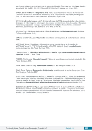 Contradições e Desafios na Educação Brasileira 3 Capítulo 14 163
atendimento educacional especializado e dá outras providências. Disponível em: ˂http://www.planalto.
gov.br/ccivil_03/_Ato2011-2014/2011/Decreto/D7611.htm#art11˃. Acesso em: 15 jan. 2019.
BRASIL. Lei nº 13.146, de 6 de julho de 2015. Institui a Lei Brasileira de Inclusão da Pessoa com
Deficiência (Estatuto da Pessoa com Deficiência). 2015. Disponível em: ˂http://www.planalto.gov.br/
ccivil_03/_ato2015-2018/2015/lei/l13146.htm˃. Acesso em: 15 jan. 2019.
BRITO, Lívia Érica Barbosa de; LUNA, Christiane Freitas; DUARTE, Leonardo de Carvalho. História
de corpo e de vida: imagem e autoimagem das pessoas com deficiência física. In: Anais.. I Congresso
Nacional de pesquisa em educação especial e inclusiva: múltiplos olhares frente à pessoa com
deficiência, 2010, Aracaju – SE. Editora da UFS, 2010. p. 880-893.
BRUSQUE (SC). Secretaria Municipal de Educação. Diretrizes Curriculares Municipais. Brusque:
Prefeitura de Brusque, 2012.
GIMENO SACRISTÁN, Jose. O currículo: uma reflexão sobre a prática. 3. ed. Porto Alegre: Artmed,
2000.
MANTOAN, Teresa E. Igualdade e diferenças na escola: como andar no fio da navalha. In:
MANTOAN, Teresa E.; PRIETO, Rosângela G.; ARANTES, Valéria A. (Org.). Inclusão Escolar:
pontos contrapontos. São Paulo: Summus, 2006.
OREALC/UNESCO. Declaração de Salamanca e Linha de Ação sobre Necessidades Educativas
Especiais. Brasília: CORDE, 1994.
PASSOS, Arlei Ferreira. Educação Especial: Práticas de aprendizagem, convivência e inclusão. São
Paulo: Centauro, 2009.
SILVA, Tomaz Tadeu da (Org). Identidade e diferença. 2. ed. Petrópolis: Vozes, 2003.
SILVA, Tomaz Tadeu da. Documentos de Identidade: uma introdução às teorias do currículo. 2. ed.
Belo Horizonte: Autêntica, 2007.
VIANA, Sônia Maria de Azevedo; AZEVEDO, Ana Maria Lourenço; ARAÚJO, Maria José de Azevedo.
Direito à educação, cidadania e inclusão: atualizando o debate sobre a competência pedagógica e a
formação docente. In: SOUZA, Rita de Cácia Santos; SILVEIRA, Jussara Maria Viana; COSTA, Kátia
Regina Lopes. Educação infantil, alfabetização e educação inclusiva. Aracaju: Criação, 2013.
ZOBOLI, Fabio; BORDAS, Miguel Angel Garcia; NUNES, Camila da Cunha; LAMAR, Adolfo Ramos.
A inclusão no contexto histórico da Educação Física brasileira. In: Anais.. I Congresso Nacional de
pesquisa em educação especial e inclusiva: múltiplos olhares frente à pessoa com deficiência, 2010,
Aracaju – SE. Editora da UFS, 2010. p. 819-832.
 