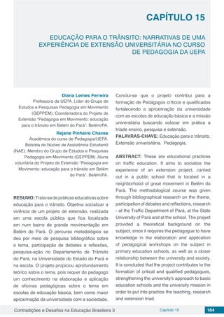 Contradições e Desafios na Educação Brasileira 3 Capítulo 15 164
EDUCAÇÃO PARA O TRÂNSITO: NARRATIVAS DE UMA
EXPERIÊNCIA DE EXTENSÃO UNIVERSITÁRIA NO CURSO
DE PEDAGOGIA DA UEPA
CAPÍTULO 15
doi
Diana Lemes Ferreira
Professora da UEPA. Líder do Grupo de
Estudos e Pesquisas Pedagogia em Movimento
(GEPPEM). Coordenadora do Projeto de
Extensão “Pedagogia em Movimento: educação
para o trânsito em Belém do Pará”. Belém/PA.
Rejane Pinheiro Chaves
Acadêmica do curso de Pedagogia/UEPA.
Bolsista do Núcleo de Assistência Estudantil
(NAE). Membro do Grupo de Estudos e Pesquisas
Pedagogia em Movimento (GEPPEM). Aluna
voluntária do Projeto de Extensão “Pedagogia em
Movimento: educação para o trânsito em Belém
do Pará”. Belém/PA.
RESUMO:Trata-sedepráticaseducativassobre
educação para o trânsito. Objetiva socializar a
vivência de um projeto de extensão, realizada
em uma escola pública que fica localizada
em num bairro de grande movimentação em
Belém do Pará. O percurso metodológico se
deu por meio de pesquisa bibliográfica sobre
o tema, participação de debates e reflexões,
pesquisa-ação no Departamento de Trânsito
do Pará, na Universidade do Estado do Pará e
na escola. O projeto propiciou aprofundamento
teórico sobre o tema, pois requer do pedagogo
um conhecimento na elaboração e aplicação
de oficinas pedagógicas sobre o tema em
escolas de educação básica, bem como maior
aproximação da universidade com a sociedade.
Conclui-se que o projeto contribui para a
formação de Pedagogos críticos e qualificados
fortalecendo a aproximação da universidade
com as escolas de educação básica e a missão
universitária buscando colocar em prática a
tríade ensino, pesquisa e extensão.
PALAVRAS-CHAVE: Educação para o trânsito.
Extensão universitária. Pedagogia.
ABSTRACT: These are educational practices
on traffic education. It aims to socialize the
experience of an extension project, carried
out in a public school that is located in a
neighborhood of great movement in Belém do
Pará. The methodological course was given
through bibliographical research on the theme,
participation of debates and reflections, research
- at the Traffic Department of Pará, at the State
University of Pará and at the school. The project
provided a theoretical background on the
subject, since it requires the pedagogue to have
knowledge in the elaboration and application
of pedagogical workshops on the subject in
primary education schools, as well as a closer
relationship between the university and society.
It is concluded that the project contributes to the
formation of critical and qualified pedagogues,
strengthening the university's approach to basic
education schools and the university mission in
order to put into practice the teaching, research
and extension triad.
 