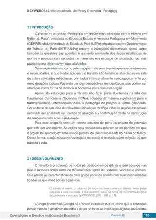 Contradições e Desafios na Educação Brasileira 3 Capítulo 15 165
KEYWORDS: Traffic education. University Extension. Pedagogy.
1 | 	INTRODUÇÃO
O projeto de extensão “Pedagogia em movimento: educação para o trânsito em
Belém do Pará”, vinculado ao Grupo de Estudo e Pesquisa Pedagogia em Movimento
(GEPPEM)daUniversidadedoEstadodoPará(UEPA)emparceriacomoDepartamento
de Trânsito do Pará (DETRAN/PA) recorre a conteúdos de currículo formal como
também as questões que apontam o aumento alarmante dos dados estatísticos de
mortes e pessoas com sequelas permanentes nos espaços de circulação nas vias
públicas para desenvolver suas atividades.
Saberoqueétrânsito,comoseforma,quemsãoseussujeitos,quaisseusinteresses
e necessidades, o que é educação para o trânsito, são temáticas abordadas em sala
de aula e atividades extraclasse, orientadas intencionalmente e pedagogicamente por
meio de ações lúdicas. Fazendo uso das perspectivas metodológicas que podem ser
utilizadas como forma de diminuir a dicotomia entre discurso e ação.
Apesar da educação para o trânsito não fazer parte dos temas na lista dos
Parâmetros Curriculares Nacionais (PCNs), colabora de maneira significativa para a
transversalidade, interdisciplinaridade, a pedagogia de projetos e temas geradores.
Por se tratar de um tema de relevância social que abrange todas as regiões brasileiras
necessita ser analisado seu campo de atuação e a contribuição deste na construção
de conhecimentos entre a população.
Para este artigo foi feito um recorte analítico de parte do projeto de extensão
que está em andamento. As ações aqui socializadas referem-se ao período em que
o projeto foi aplicado em uma escola pública de Belém localizada no bairro do Marco.
Dessa forma, a ação educativa vivenciada na escola é relatada sobre reflexão de que
trânsito é vida.
2 | 	DESENVOLVIMENTO
O trânsito é o conjunto de todos os deslocamentos diários e que aparece nas
ruas e rodovias como forma de movimentação geral de pedestre, veículos e animais.
Que atende as características de cada grupo social de acordo com suas necessidades
ligadas às questões sócias e políticas.
O trânsito é assim, o conjunto de todos os deslocamentos diários, feitos pelas
calçadas e vias da cidade, e que aparece na rua na forma de movimentação geral
de pedestres e veículos. (VASCONCELLOS, 1998 p. 11).
O artigo primeiro do Código de Trânsito Brasileiro (CTB) define que a educação
para o trânsito é um direito de todos e dever de todas as instituições ligadas ao Sistema
 