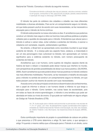 Contradições e Desafios na Educação Brasileira 3 Capítulo 15 166
Nacional de Trânsito. Conceitua o trânsito da seguinte maneira:
Considera-se trânsito a utilização das vias por pessoas, veículos e animais, isolados
ou em grupos, conduzidos ou não, para fins de circulação, parada, estacionamento
e operação de carga ou descarga. (DETRAN, 2008)
O trânsito faz parte do cotidiano dos cidadãos e cidadãs nas mais diferentes
mobilidades e diversas atividades. Para se ter um comportamento seguro no trânsito,
em que todos possam usufruir de acordo com suas necessidades, se faz necessário a
educação para o trânsito de forma contínua.
O trânsito está presente na nossa vida todos os dias. E acreditamos que podemos
construir um trânsito mais seguro e ético se tivermos mais políticas públicas e projetos
voltados para a questão de educação para o trânsito. Entendemos que educar para o
trânsito é cultivar e salvar vidas, evitar colisões e acidentes de trânsitos, é exercer a
cidadania com seriedade, respeito, solidariedade e gentileza.
No entanto, o Brasil tem se apresentado como recordista mundial no que tange
acidente de trânsito. E a criança pelo seu aspecto físico, estatura, a imaturidade é
ser um dos personagens mais vulnerável no trânsito, tem apresentado um número
significativo para a violência existente no trânsito, com número preocupante de
acidentes de trânsito.
Acreditamos que o ser humano, como sujeitos de relações capazes diante da
história de fazer e refazer o inacabado pode deixar marcas que interfere no mundo,
com perspectivas de grandes possibilidades de deixar sua marca positiva. (OLIVEIRA,
2000).Assim acreditamos que este poderá deixar marcas positivas no trânsito cotidiano
nas mais diferentes mobilidades. Para tanto, se faz necessário o trabalho de educação
para o trânsito no sentido de construir um comportamento seguro no trânsito, em que
todos possam usufruir do mesmo de acordo com suas necessidades.
Aescola como uma das principais construtora e disseminadora de conhecimentos,
tem o papel de informar e educar o ser humano desde a infância no que tange a
educação para o trânsito. Como também, nas outras fases da escolaridade, pois
em todas as fases de ensino-aprendizagem, o trânsito é uma temática que pode ser
abordada em todos os níveis de ensino. O que pode ser reafirmado em alguns artigos
do Código de Trânsito Brasileiro (CTB):
Art. 76. A educação para o trânsito será promovida na pré-escola e nas escolas de
1º, 2º e 3º graus, por meio de planejamento e ações coordenadas entre órgãos e
entidades do Sistema Nacional de Trânsito e de Educação, da união, dos Estados,
do Distrito Federal e dos Municípios, nas respectivas áreas de atuação. (BRASIL,
2008)
Outra contribuição importante do projeto é a possibilidade de colocar em prática
o que preconiza o CTB como determina o artigo 76, bem como, o que apregoa o
artigo 74 quando o mesmo ratifica que a Educação para o Trânsito é um direito, como
 
