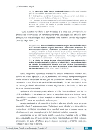 Contradições e Desafios na Educação Brasileira 3 Capítulo 15 167
podemos ver a seguir:
Art. 74. A educação para o trânsito é direito de todos e constitui dever prioritário
para os componentes do Sistema Nacional de Trânsito.
§ 1º É obrigatória a existência de coordenação educacional em cada órgão ou
entidade componente do Sistema Nacional de Trânsito.
§ 2º Os órgãos ou entidades executivos de trânsito deverão promover, dentro de
sua estrutura organizacional ou mediante convênio, o funcionamento de Escolas
Públicas de Trânsito, nos moldes e padrões estabelecidos pelo CONTRAN.
(BRASIL, 2008) (GRIFOS NOSSOS)
	 Outra questão importante a ser destacada é o papel das universidades no
processo de construção de um trânsito seguro tendo a educação para o trânsito como
principal pilar de sustentação nesta empreitada como podemos verificar no parágrafo
único do artigo 76 do CTB:
Parágrafo único. Para a finalidade prevista neste artigo, o Ministério da Educação
e do Desporto, mediante proposta do Contran e do Conselho de Reitores das
Universidades Brasileiras, diretamente ou mediante convênio, promoverá: I
– a adoção, em todos os níveis de ensino, de um currículo interdisciplinar com
conteúdo programático sobre segurança de trânsito; II – a adoção de conteúdos
relativos à educação para o trânsito nas escolas de formação para o magistério
e o treinamento de professores e multiplicadores;
III – a criação de corpos técnicos interprofissionais para levantamento e
análise de dados estatísticos relativos ao trânsito; IV – a elaboração de planos
de redução de acidentes de trânsito junto aos núcleos interdisciplinares
universitários de trânsito, com vistas à integração universidades-sociedade
na área de trânsito (BRASIL, 2008). (GRIFOS NOSSOS)
Nesta perspectiva o projeto de extensão ora relatado tem buscado contribuir para
colocar em prática o preconiza o CTB, bem como, tem somado na implementação do
Plano Nacional da Década de Redução de Acidentes de Trânsito (BRASIL, 2015),
bem como, com a Política Nacional de Trânsito (BRASIL, 2004), colaborando assim
na construção de um trânsito mais humano, seguro e ético no Estado do Pará, em
especial, na cidade de Belém.
A vivência educativa do projeto relatada aqui foi desenvolvida em uma escola
pública de Belém, localizada em um bairro de bastante movimento e fluxo de carros,
motocicletas, caminhões, ciclistas e pedestres. Além de estar próxima do Bus Rapid
Transit (BRT) o que torna o trânsito mais perigoso.
A ação pedagógica foi especialmente elaborada para atender uma turma de
educação infantil. A ação denominada “Eu também sou o trânsito” teve como objetivo
proporcionar atividades educativas para contribuir para que a criança possa se
identificar como uma pessoa integrante do trânsito com direitos e deveres.
Acreditamos ser de relevância social e acadêmica investigar esta temática,
pois, a educação para o trânsito se faz importante nos dias atuais, devido à realidade
preocupante em que o trânsito nas grandes cidades brasileiras se encontra e dos altos
índices de acidentes de trânsito.
 